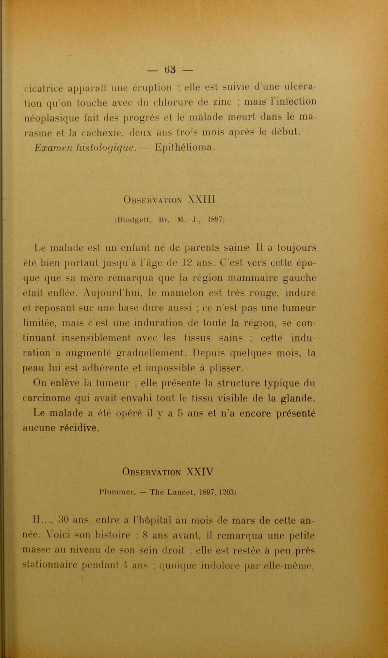 cicatrice apparaît une éruption ; elle est suivie d’une ulcéra- tion qu’on touche avec du chlorure de zinc ; ruais l’infection néoplasique fait des progrès et le malade meurt dans le ma- rasme et la cachexie, deux ans tro’s mois après le début. Examen histologique. — Epithélioma. Observation XXIII iBiodgell, Br. M. J., 1897) Le malade est un enfant né de parents sains*. 11 a toujours été bien portant jusqu'à l'âge de 12 ans. C’est vers cette épo- que que sa mère remarqua que la région mammaire gauche était enflée. Aujourd’hui, le mamelon est très rouge, induré et reposant sur une base dure aussi ; ce n’est pas une tumeur limitée, mais c’est une induration de toute la région, se con- tinuant insensiblement avec les tissus sains ; cette indu- ration a augmenté graduellement. Depuis quelques mois, la peau lui est adhérente et impossible à plisser. On enlève la tumeur ; elle présente la structure typique du carcinome qui avait envahi tout le tissu visible de la glande. Le malade a été opéré il y a 5 ans et n’a encore présenté aucune récidive. Observation XXIV Plurnmer. — The Lancet, 1897, 1203) IL.., 30 ans. entre à l’hôpital au mois de mars de cette an- née. Voici son histoire : 8 ans avant, il remarqua une petite masse au niveau de son sein droit : elle est restée à peu près stationnaire pendant i ans : quoique indolore par elle-même,