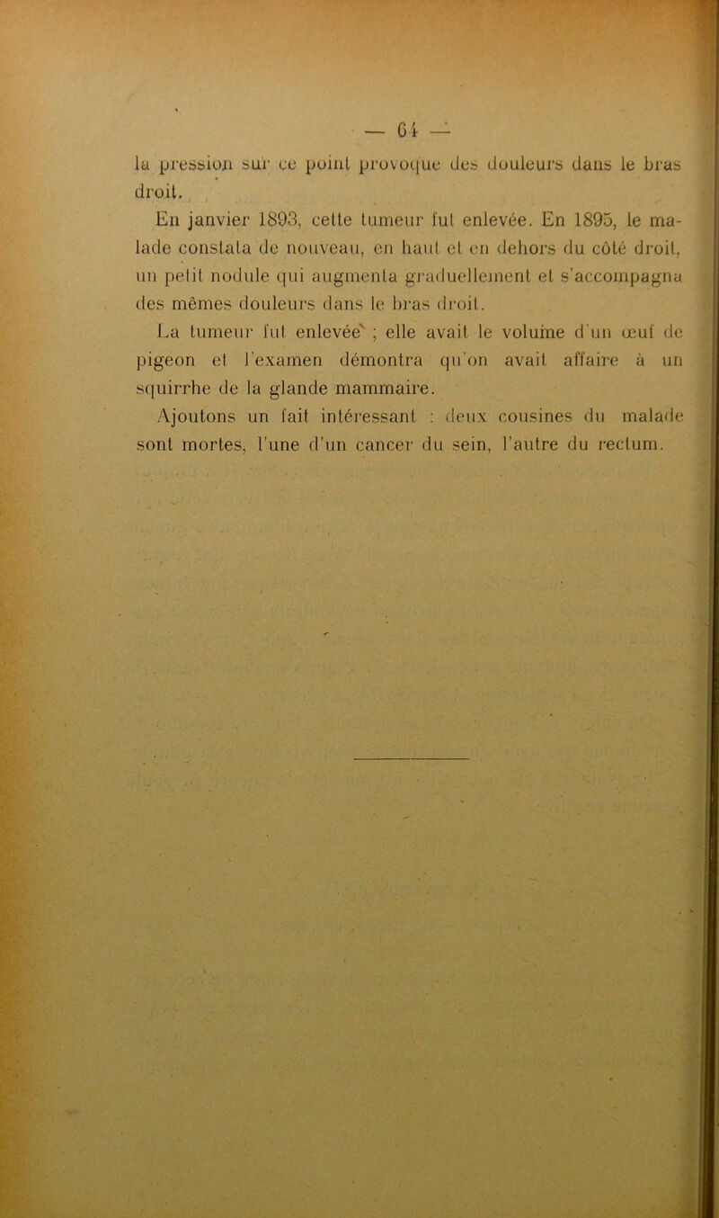 la pression sui' ce point provoque des douleurs dans le bras droit. En janvier 1893, cette tumeur fut enlevée. En 1895, le ma- lade constata de nouveau, en liant et en dehors du côté droit, un petit nodule qui augmenta graduellement et s’accompagna des mêmes douleurs dans le bras droit. La tumeur fut enlevée' ; elle avait le volume d'un œuf de pigeon et l’examen démontra qu’on avait affaire à un squirrhe de la glande mammaire. Ajoutons un fait intéressant : deux cousines du malade sont mortes, l’une d’un cancer du sein, l’autre du rectum.