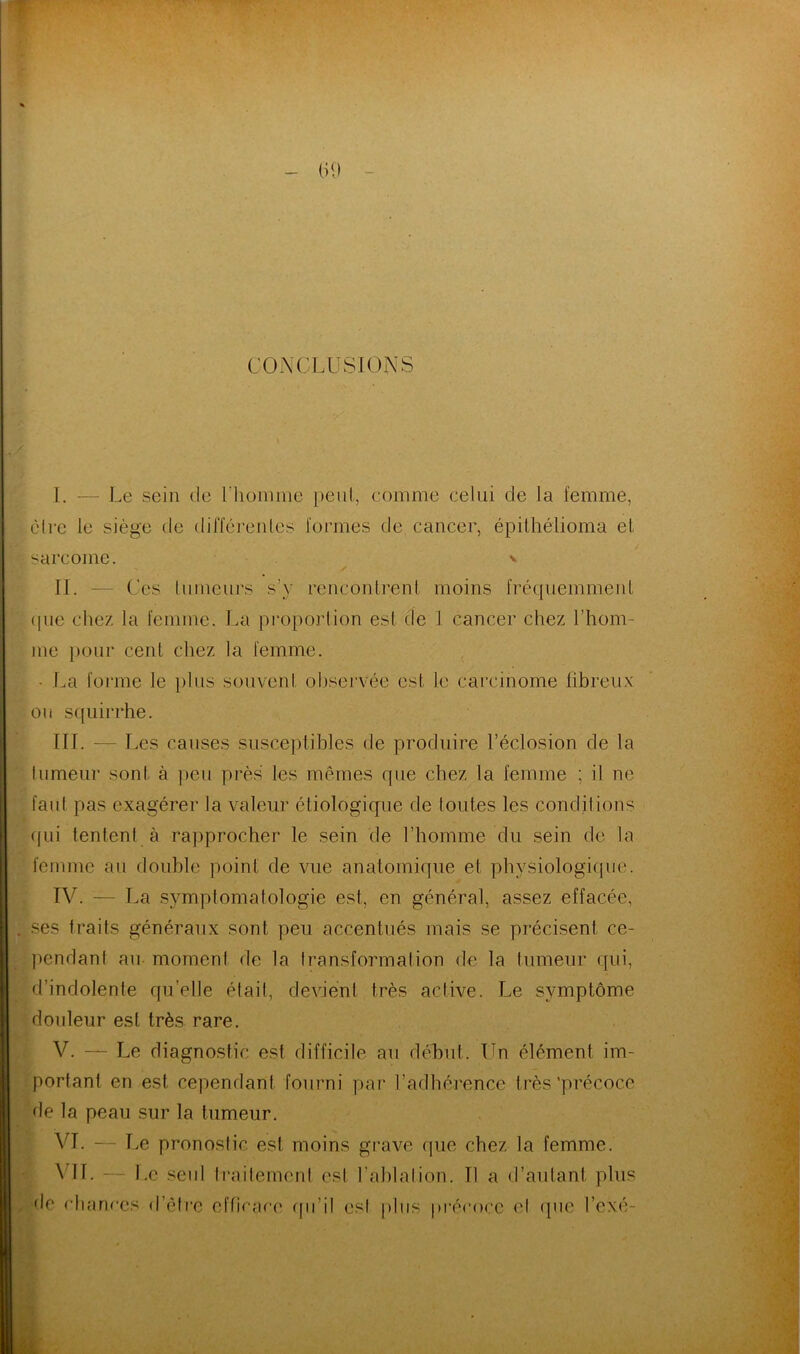 CONCLUSIONS I. — Le sein de l'homme peut, comme celui de la femme, être le siège de différentes formes de cancer, épithélioma et sarcome. IL — Ces (limeurs s'v rencontrent moins fréquemment que chez la femme. La proportion esl de 1 cancer chez l’hom- me pour cent chez la femme. • La forme le plus souvent observée est le carcinome fibreux ou squirrhe. III. -— Les causes susceptibles de produire l’éclosion de la tumeur sonl à peu près les mêmes que chez la femme ; il ne faul pas exagérer la valeur étiologique de toutes les conditions qui tentent à rapprocher le sein de l’homme du sein de la femme au double point de vue anatomique et physiologique. IV. — La symptomatologie est, en général, assez effacée, ses traits généraux sont peu accentués mais se précisent ce- pendant au moment de la transformation de la tumeur (qui, d’indolente quelle était, devient très active. Le symptôme douleur esl très rare. V. — Le diagnostic est difficile au début. Un élément im- portant en est cependant fourni par l’adhérence très‘précoce de la peau sur la tumeur. VI. — Le pronostic est moins grave que chez la femme. \ lf. — Le seul traitement esl l’ablation. Tl a d’autant plus de chances d’être efficace qu'il esl plus précoce cl que Vexé-