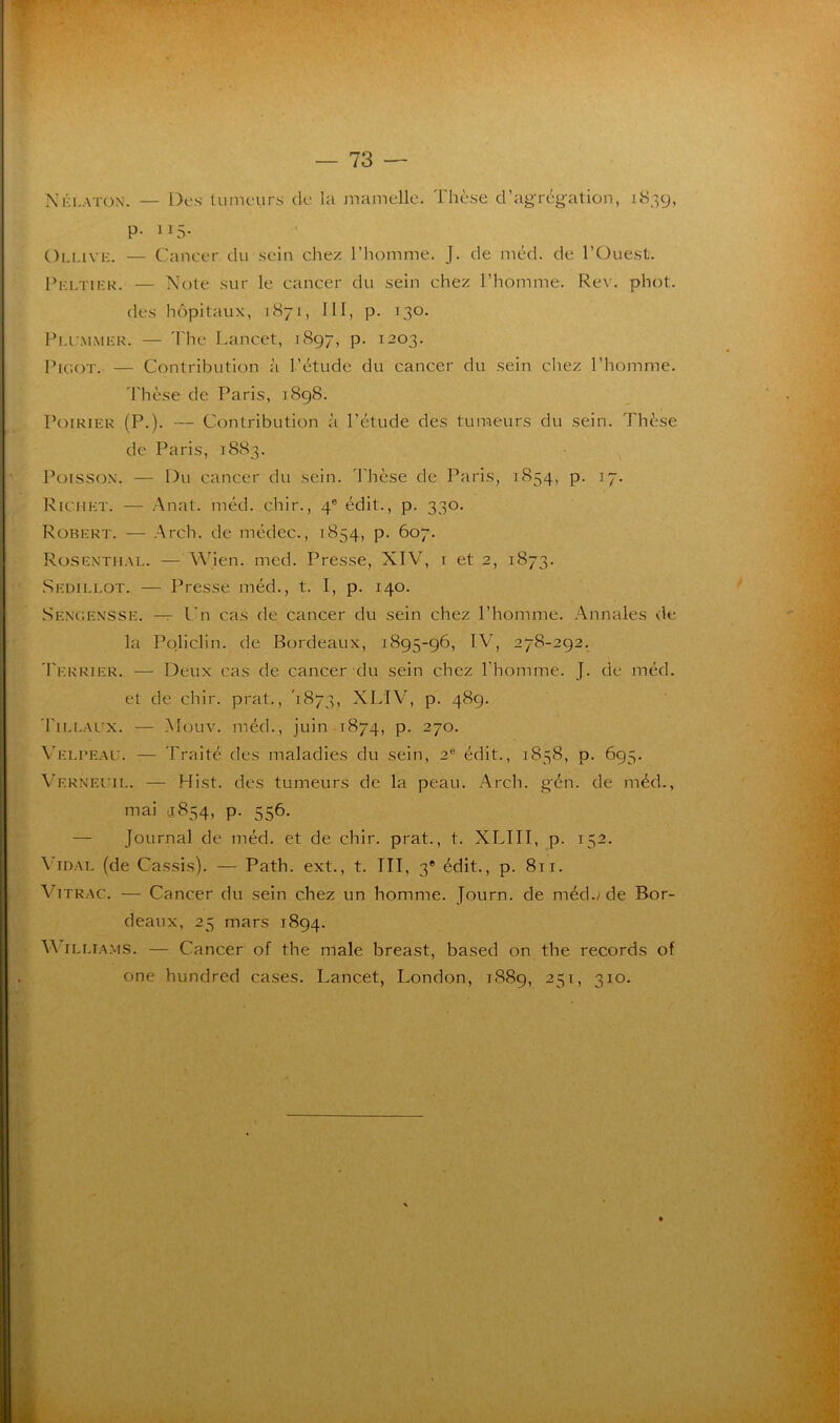 N h la ton. — Des tumeurs de la mamelle. Thèse d’agrégation, 1839, p. 115. Ollive. — Cancer du sein chez l’homme. J. de méd. de l’Ouest. Pei.tier. — Note sur le cancer du sein chez l’homme. Rev. phot. des hôpitaux, 1871, III, p. 130. Plcmmer. — The Lancet, .1897, p. 1203. Picot. — Contribution à l’étude du cancer du sein chez l’homme. Thèse de Paris, 1898. Poirier (P.). — Contribution à l’étude des tumeurs du sein. Thèse de Paris, 1883. Poisson. — Du cancer du sein. Thèse de Paris, 1854, p. 17. Richet. — Anal. méd. chir., 4e édit., p. 330. Robert. — A reh. de médec., 1854, p. 607. Rosenthal. — Wien. med. Presse, NIV, 1 et 2, 1873. Sedillot. — Presse méd., t. I, p. 140. Sengensse. — Un cas de cancer du sein chez l’homme. Annales de la Policlin. de Bordeaux, 1895-96, IAT, 278-292. Terrier. — Deux cas de cancer du sein chez l’homme. J. de méd. et de chir. prat., 1873, XLIV, p. 489. Fillaux. — Mouv. méd., juin 1874, p. 270. Velpeau. — Traité des maladies du sein, 2e édit., 1858, p. 695. Verneuil. — Hist. des tumeurs de la peau. Arch. g'én. de méd., mai 5854, p. 556. Journal de méd. et de chir. prat., t. XLIII, p. 152. Vidal (de Cassis). — Path. ext., t. III, 3e édit., p. 811. Vitrac. — Cancer du sein chez un homme. Journ. de méd./de Bor- deaux, 25 mars 1894. \\ illiams. — Cancer of the male breast, based on the records of one hundred cases. Lancet, London, 1889, 251, 310.