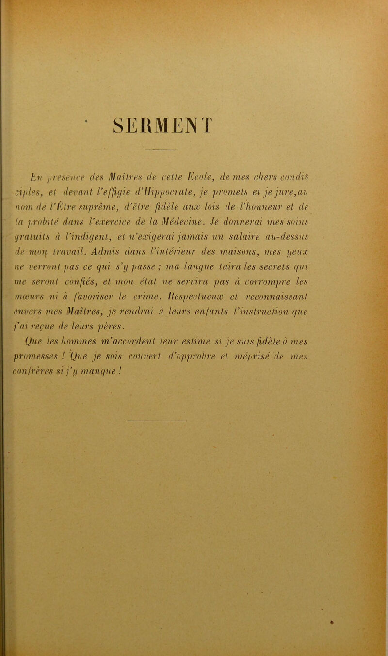 SERMENT En g\resence des Maîtres de cette Ecole, de mes chers candis ciples, et devant l’effigie d’Hippocrate, je promets et je jure,au nom de l’Etre suprême, d’être fidèle aux lois de l’honneur et de la probité dans l’exercice de la Médecine. Je donnerai mes soins gratuits à l’indigent, et n’exigerai jamais un salaire au-dessus de mon travail. Admis dans l’intérieur des maisons, mes yeux ne verront pas ce qui s’y passe; ma langue taira les secrets qui me seront confiés, et mon état ne servira pas à corrompre les mœurs ni à favoriser le crime. Respectueux et reconnaissant envers mes Maîtres, je rendrai à leurs enfants l’instruction que j’ai reçue de leurs pères. Que les hommes m’accordent leur estime si je suis fidèle à mes promesses ! Que je sois couvert d’opprobre et méprisé de mes confrères si j’y manque !