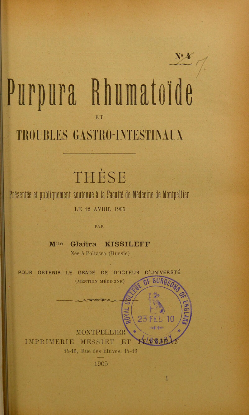 / D nma Rhumatoïde ET TROUBLES GASTRO-INTESTINAUX THÈSE Preseniee et pÉlipusnl soolenue a la Mlé de Médecine de inipellier LE 12 AVRIL 1905 PAR Mue Glafira KISSILEFF Née à Pollawa (Russie) POUR OBTENIR LE GRADE DE DOCTEUR D’UNIVERSTÉ 1905 1
