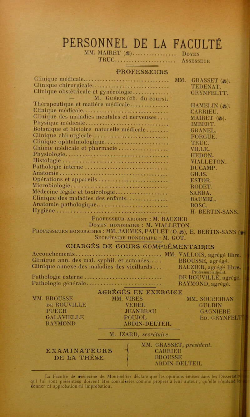 PERSONNEL DE LA FACULTÉ MM. MAIRET (^) Doyen TRUC Assesseur PROFESSEURS Clinique médicale Clinique chirurgicale Clinique obstétricale et gynécologie — — M. Guérin (ch. du cours). Thérapeutique et matière médicale Clinique médicale Clinique des maladies mentales et nerveuses Physique médicale Botanique et histoire naturelle médicale Clinique chirurgicale Clinique ophtalmologique Chimie médicale et pharmacie Physiologie Histologie Pathologie interne Anatomie Opérations et appareils Microbiologie Médecine légale et toxicologie Clinique des maladies des enfants Anatomie pathologique MM. GRASSET (#). TEDENAT. GRYNFELTT. HAMELIN (#). CARR1EU. MAIRET (#). IMBERT. GRANEL. FOR GUE. TRUC. VILLE. HEDON. VIALLETON. DUCAMP. GILIS. ESTOR. RODET. SARDA. BAÜMEL. BOSC. H. BERT1N-SANS. Hygiène Professeur-adjoint : M. RAUZIER Doyen honoraire : M. VIALLETON Professeurs honoraires : MM. JAUMES, PAULET (O.#), E. BERT1N-SANS (*> Secrétaire honoraire : M. GOT.  CHARGÉS DE COURS COMPLÉMENTAIRES Accouchements MM. VALLOIS, agrégé libre. Clinique ann. des mal. syphil. et cutanées BROUSSE, agrégé. Clinique annexe des maladies des vieillards ... RAUZIER, agrégé libre. J Professeur-adjoint. Pathologie externe DE ROUVILLE, agrégé. || RAYMOND, agrégé. Pathologie générale MM. BROUSSE i>e ROUVILLE PUECH GALAVIELLE RAYMOND AGRÉGÉS EN EXERCICE MM. VIRES VEDEL JEANBRAU POUJOL ARDIN-DELTEIL M. IZARD, secrétaire. MM. SOUBEIRAN GUERIN GAGNIERE • Ed. GRYNFELT EXAMINATEURS DE LA THÈSE MM. GRASSET, président. CARRIEU BROUSSE ARDIN-DELTEIL La Faculté de médecine de Montpellier déclare que les opinions émises dans les Dissertatio qui lui sont présentées doivent être considérées comme propres à leur auteur ; quelle n’entend 1 donner ni approbation ni improbation.