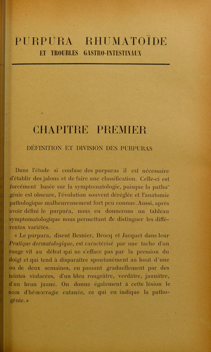 PURPURA RHUMATOÏDE ET TROUBLES GASTRO-INTESTINAUX CHAPITRE PREMIER DÉFINITION ET DIVISION DES PURPURAS Dans l’étude si confuse des purpuras il est nécessaire d établir des jalons et de faire une classification. Celle-ci est forcément basée sur la symptomatologie, puisque la patho génie est obscure, l’évolution souvent déréglée et l’anatomie pathologique malheureusement fort peu connue. Aussi, après avoir défini le purpura, nous en donnerons un tableau symptomatologique nous permettant de distinguer les diffé- rentes variétés. « Le purpura, disent Besnier, Brocq et Jacquet dans leur Pratique dermatologique, est caractérisé par une tache d’un rouge vit au début qui ne s’efface pas par la pression du doigt et qui tend à disparaître spontanément au bout d’une ou de deux semaines, en passant graduellement par des teintes violacées, d’un bleu rougeâtre, verdâtre, jaunâtre, d’un brun jaune. On donne également à cette lésion le nom d’hémorragie cutanée, ce qui en indique la patho- génie.»