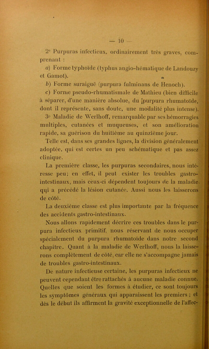 2° Purpuras infectieux, ordinairement très graves, com- prenant : ci) Forme typhoïde (typhus angio-hématique de Landouzy 1 et Gamot). * b) Forme suraiguë (purpura fulminans de Ilenoch). c) Forme pseudo-rhumatismale de Mathieu (bien difficile à séparer, d’une manière absolue, du [purpura rhumatoïde, dont il représente, sans doute, une modalité plus intense). 3° Maladie de Werlhoff, remarquable par ses hémorragies multiples, cutanées et muqueuses, et son amélioration rapide, sa guérison du huitième au quinzième jour. Telle est, dans ses grandes lignes, la division généralement adoptée, qui est certes un peu schématique et pas assez clinique. La première classe, les purpuras secondaires, nous inté- resse peu; en effet, il peut exister les troubles gastro- intestinaux, mais ceux-ci dépendent toujours de la maladie* qui a précédé la lésion cutanée. Aussi nous les laisserons de côté. ' I La deuxième classe est plus importante par la fréquence des accidents gastro-intestinaux. Nous allons rapidement décrire ces troubles dans le pur- pura infectieux primitif, nous réservant de nous occuper spécialement du purpura rhumatoïde dans notre second chapitre. Quant à la maladie de Werlhoff, nous la laisse- rons complètement de côté, car elle ne s’accompagne jamais de troubles gastro-intestinaux. De nature infectieuse certaine, les purpuras infectieux ne peuvent cependant être rattachés à aucune maladie connue. Quelles que soient les formes à étudier, ce sont toujours les symptômes généraux qui apparaissent les premiers ; et dès le début ils affirment la gravité exceptionnelle de l’affec-