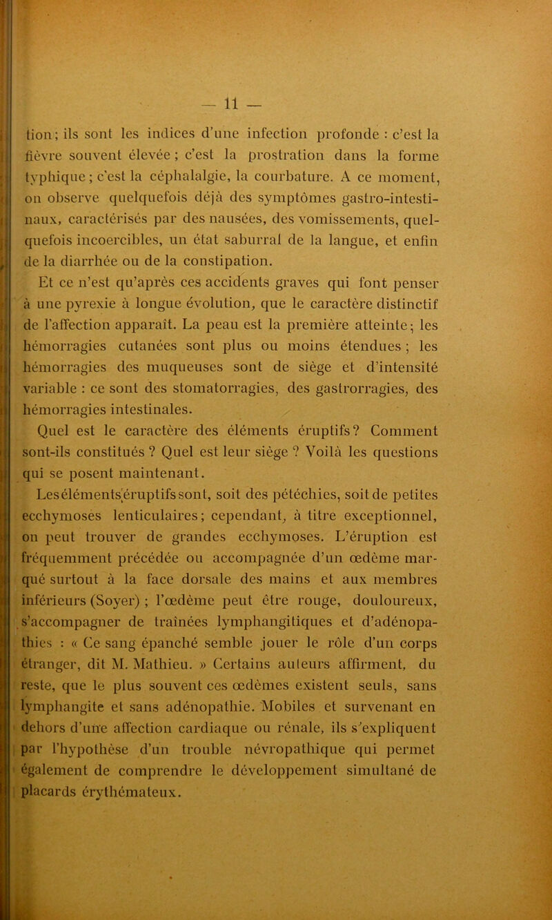 tion; ils sont les indices d’une infection profonde : c’est la fièvre souvent élevée ; c’est la prostration dans la forme typhique ; c'est la céphalalgie, la courbature. A ce moment, on observe quelquefois déjà des symptômes gastro-intesti- naux, caractérisés par des nausées, des vomissements, quel- quefois incoercibles, un état saburral de la langue, et enfin de la diarrhée ou de la constipation. Et ce n’est qu’après ces accidents graves qui font penser à une pyrexie à longue évolution, que le caractère distinctif de l’affection apparaît. La peau est la première atteinte- les hémorragies intestinales. Quel est le caractère des éléments éruptifs? Comment sont-ils constitués ? Quel est leur siège ? Voilà les questions qui se posent maintenant. Les éléments éruptifs sont, soit des pétéchies, soit de petites ecchymoses lenticulaires; cependant, à titre exceptionnel, on peut trouver de grandes ecchymoses. L’éruption est fréquemment précédée ou accompagnée d’un œdème mar- qué surtout à la face dorsale des mains et aux membres inférieurs (Soyer) ; l’œdème peut être rouge, douloureux, s’accompagner de traînées lymphangitiques et d’adénopa- thies : « Ce sang épanché semble jouer le rôle d’un corps étranger, dit M. Mathieu. » Certains auteurs affirment, du reste, que le plus souvent ces œdèmes existent seuls, sans lymphangite et sans adénopathie. Mobiles et survenant en dehors d’une affection cardiaque ou rénale, ils s’expliquent par l’hypothèse d’un trouble névropathique qui permet également de comprendre le développement simultané de placards érythémateux. hémorragies cutanées sont plus ou moins étendues ; les hémorragies des muqueuses sont de siège et d’intensité variable : ce sont des stomatorragies, des gastrorragies, des