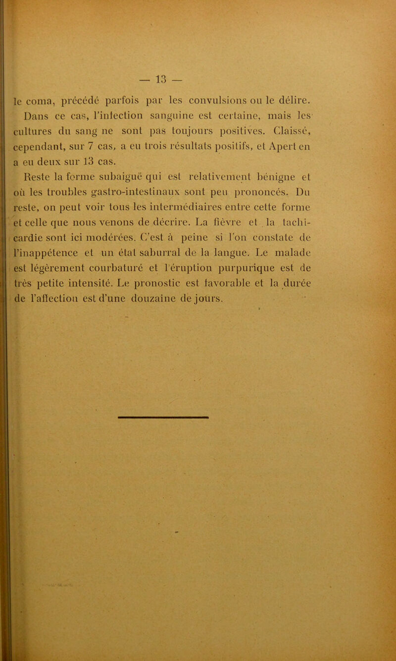 le coma, précédé parfois par les convulsions ou le délire. Dans ce cas, l'infection sanguine est certaine, mais les cultures du sang ne sont pas toujours positives. Claissé, cependant, sur 7 cas, a eu trois résultats positifs, et Apert en a eu deux sur 13 cas. Reste la forme subaiguë qui est relativement bénigne et où les troubles gastro-intestinaux sont peu prononcés. Du reste, on peut voir tous les intermédiaires entre cette forme et celle que nous venons de décrire. La fièvre et la taclii- cardie sont ici modérées. C’est à peine si l’on constate de l’inappétence et un étal saburral de la langue. Le malade est légèrement courbaturé et l’éruption purpurique est de très petite intensité. Le pronostic est favorable et la durée de l’aftectiou est d’une douzaine de jours.