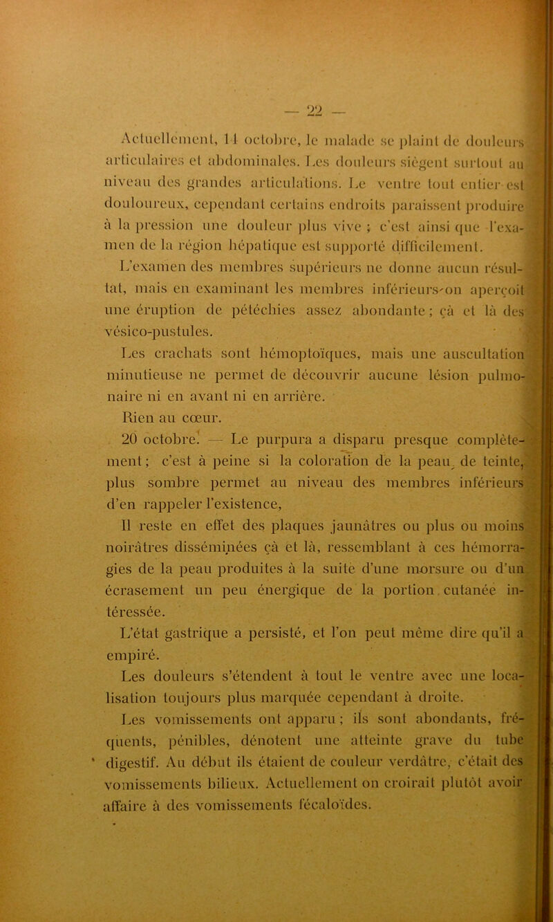 Actuellement, 1 1 octobre, le malade se plaint de douleurs articulaires et abdominales. Les douleurs siègent surtout au niveau des grandes articulations. Le ventre tout entier est douloureux, cependant certains endroits paraissent produire ' à la pression une douleur plus vive ; c’est ainsi que l’exa- men de la région hépatique est supporté difficilement. L’examen des membres supérieurs ne donne aucun résul- tat, mais en examinant les membres inférieurs'on aperçoit une éruption de pétéchies assez abondante ; çà et là des vésico-pustules. Les crachats sont hémoptoïques, mais une auscultation minutieuse ne permet de découvrir aucune lésion pulmo- naire ni en avant ni en arrière. Rien au cœur. 20 octobre! — Le purpura a disparu presque complète- ment; c’est à peine si la coloration de la peau de teinte, plus sombre permet au niveau des membres inférieurs d’en rappeler l’existence, Il reste en effet des plaques jaunâtres ou plus ou moins noirâtres disséminées cà et là, ressemblant à ces hémorra- gies de la peau produites à la suite d’une morsure ou d’un écrasement un peu énergique de la portion cutanée in- téressée. L’état gastrique a persisté, et l’on peut même dire qu’il a empiré. Les douleurs s’étendent à tout le ventre avec une loca- lisation toujours plus marquée cependant à droite. Les vomissements ont apparu ; ils sont abondants, fré- quents, pénibles, dénotent une atteinte grave du tube * digestif. Au début ils étaient de couleur verdâtre, c’était des vomissements bilieux. Actuellement on croirait plutôt avoir affaire à des vomissements fécaloïdes.