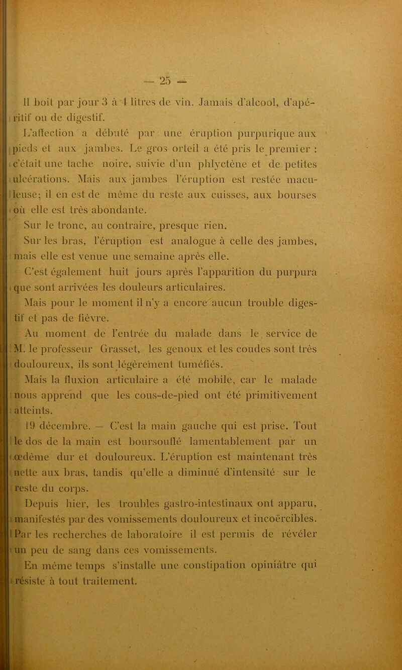 11 boil par jour 3 à 1 litres de vin. Jamais d’alcool, d’apé- ritif ou de digestif. L’affection a débuté par une éruption purpurique aux pieds et aux jambes. Le gros orteil a été pris le premier : c'était une tache noire, suivie d’un pliiyctène et de petites ulcérations. Mais aux jambes l’éruption est restée macu- leuse; il en est de même du reste aux cuisses, aux bourses où elle est très abondante. Sur le tronc, au contraire, presque rien. Sur les bras, l’éruption est analogue à celle des jambes, mais elle est venue une semaine après elle. C’est également huit jours après l’apparition du purpura que sont arrivées les douleurs articulaires. Mais pour le moment il n’v a encore aucun trouble diges- tif et pas de fièvre. Au moment de l’entrée du malade dans le service de M. le professeur Grasset, les genoux et les coudes sont très douloureux, ils sont légèrement tuméfiés. Mais la fluxion articulaire a été mobile, car le malade nous apprend que les cous-de-pied ont été primitivement atteints. 19 décembre. — C’est la main gauche qui est prise. Tout le dos de la main est boursouflé lamentablement par un .œdème dur et douloureux. L’éruption est maintenant très nette aux bras, tandis qu’elle a diminué d’intensité sur le reste du corps. Depuis hier, les troubles gastro-intestinaux ont apparu, manifestés par des vomissements douloureux et incoercibles. Par les recherches de laboratoire il est permis de révéler un peu de sang dans ces vomissements. En même temps s’installe une constipation opiniâtre qui résiste à tout traitement. /