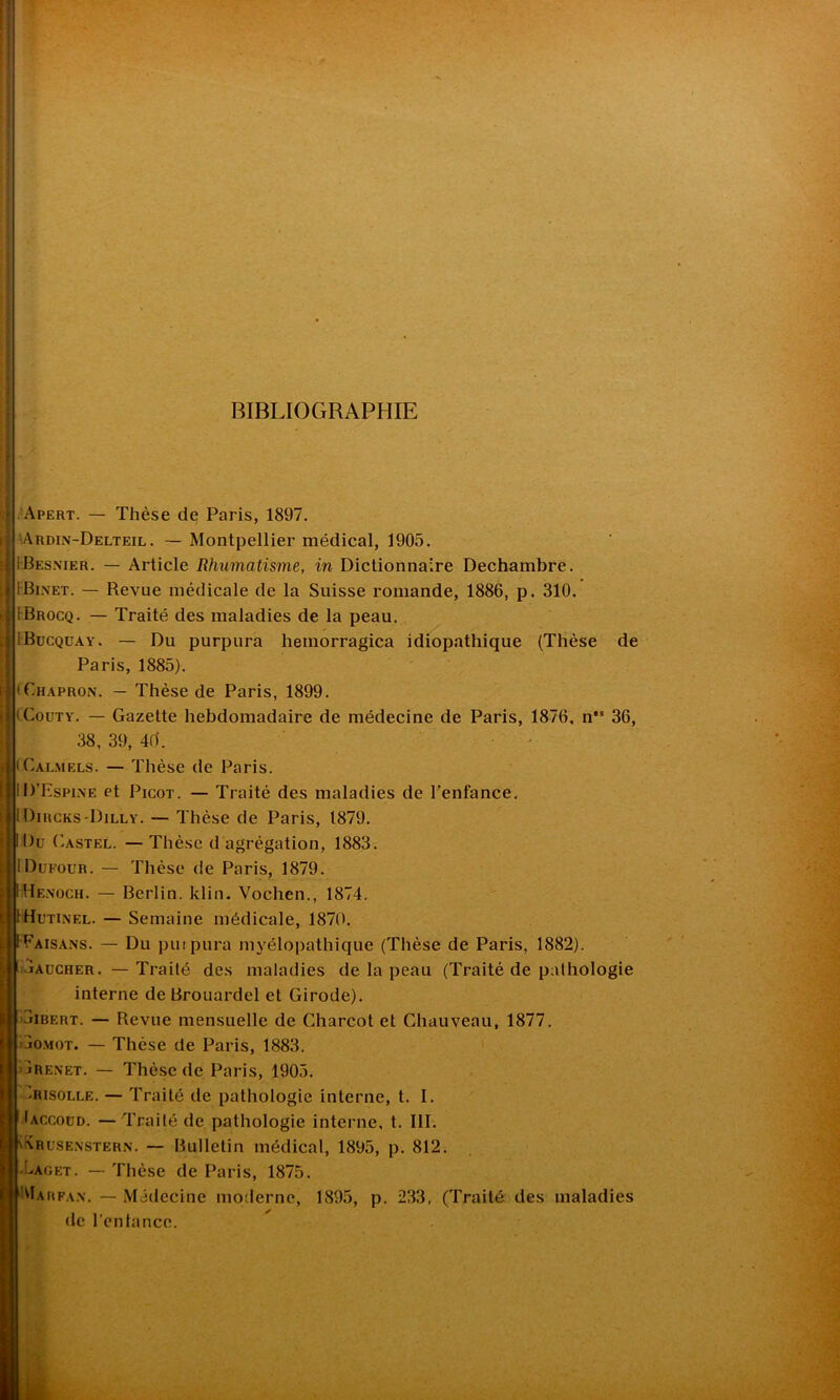I BIBLIOGRAPHIE Apert. — Thèse de Paris, 1897. Ardin-Delteil . — Montpellier médical, 1905. iBesnier. — Article Rhumatisme, in Dictionnaire Dechambre. iBi.NET. — Revue médicale de la Suisse romande, 1886, p. 310. îBrocq. — Traité des maladies de la peau. iBucquay. — Du purpura hemorragica idiopathique (Thèse de Paris, 1885). : 'Chapron. — Thèse de Paris, 1899. iCouty. — Gazette hebdomadaire de médecine de Paris, 1876, n’s 36, 38, 39, 40. - iCalmels. — Thèse de Paris. ID’Espine et Picot. — Traité des maladies de l’enfance. I Dircks-Dilly. — Thèse de Paris, 1879. Du Castel. — Thèse d agrégation, 1883. iDufour. — Thèse de Paris, 1879. Henoch. — Berlin, klin. Vochen., 1874. Hutinel. — Semaine médicale, 1870. Faisans. — Du purpura mvélopathique (Thèse de Paris, 1882). jAucher. — Traité des maladies de la peau (Traité de pathologie interne deBrouardel et Girode). jibert. — Revue mensuelle de Charcot et Chauveau, 1877. jomot. — Thèse de Paris, 1883. jRenet. — Thèse de Paris, 1905. Grisolle. — Traité de pathologie interne, t. I. Jaccoud. —Traité de pathologie interne, t. III. Krusenstern. — Bulletin médical, 1895, p. 812. Oaget. — Thèse de Paris, 1875. Oarfan. — Médecine moderne, 1895, p. 233, (Traité des maladies de l’enlance.