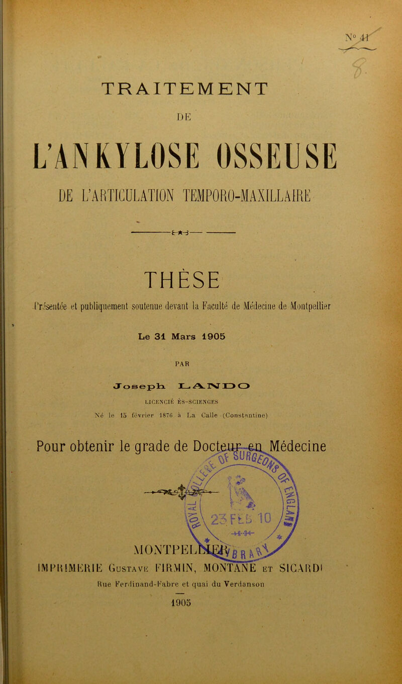 TRAITEMENT L’ANKYLOSE OSSEUSE DE L’ARTICULATION TEMPORO-MAXILLAIRE ïr-*-3 THÈSE Présentée et publiquement soutenue devant la Faculté de Médecine de Montpellier Le 31 Mars 1905 PAR Joseph LANDO LICENCIÉ ÈS-SCIENGES Né le 15 février 1876 à La Calle (Constentine) Pour obtenir le grade de Docteur en Médecine MONTPEL IMPRIMERIE G USTAVE FJ RM IN, MONTANE et SICARD Rue Eerdinand-Kabre et quai du Verdanson 1905