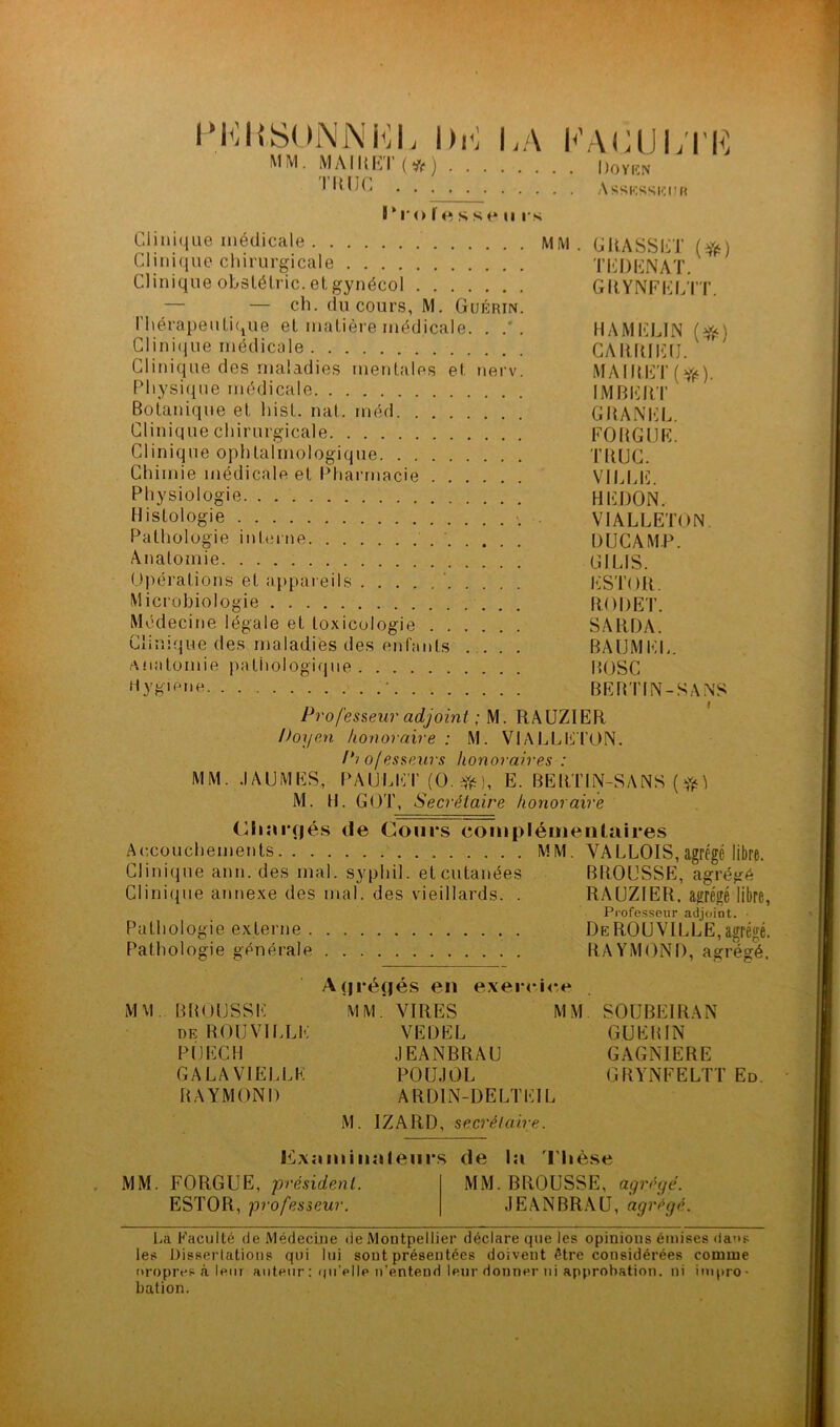 PERSONNEL Dr] DA P AG U LT K MM. MAIUKI ( if ) Doyen l DUC Assesseur I*i*o fesse ii rs Clinique médicale MM. GRASSET (#) Clinique chirurgicale T ED EN AT. Clinique obstétric. et gynécol GRYNFELTT. — ch. du cours, M. Guérin. Thérapeutique et matière médicale. . . H AM CLIN (#0 Clinitjue médicale CARRIEU. *' Clinique des maladies mentales et nerv. MAlRET(rfë). Physique médicale IMBERT Botanique et hist. nat. méd GRANEL. Clinique chirurgicale FORGUE. Clinique ophtalmologique TIUJC. Chimie médicale et Pharmacie VILUS. Physiologie HFDON. Histologie VIALLETON. Pathologie interne DUCAM.P. Anatomie. CHUS. Opérations et appareils ESTOR. Microbiologie RODET. Médecine légale et toxicologie SARDA. Clinique des maladies des enfants .... BAUMKL. Anatomie pathologique BOSC Hygiène BERTIN-SANS .. /§ , . . I Professeur adjoint ; M. RAUZIER Doyen, honoraire : M. VIALLETON. Pi ojes&eurs honoraires : MM. .IA U MES, PAIJLET (O. ft), E. BERTIN-SANS M. H. GOT, Secrétaire honoraire Chargés de Cours complémentaires Accouchements MM. VALLOIS,agrégé libre. Clinique ann. des mal. syphil. et cutanées BROUSSE, agrégé Clinique annexe des mal. des vieillards. . RAUZIER. agrégé libre, Professeur adjoint. ■ Pathologie externe DeROUVILLE,agrégé. Pathologie générale RAYMOND, agrégé. A arènes en exercice MM. BROUSSE de R OU VI LL K P1J ECU GA LA VIELLE RAYMOND MM. VIRES I VEDEL JEANBRAU POUJOL ARD1N-DELTE1L M SOUBEIRAN GUERIN GAGNIERE GRYNFELTT Ed. M. IZARD, secrétaire. Examinateurs de la Thèse MM. FORGUE, président. MM. BROUSSE, agrégé. ESTOR, professeur. JEANBRAU, agrégé. La Faculté de Médecine de Montpellier déclare que les opinions émises dans les Dissertations qui lui sont présentées doivent être considérées comme oropres à leur auteur : qu’elle n’entend leur donner ni approbation, ni impro- bation.