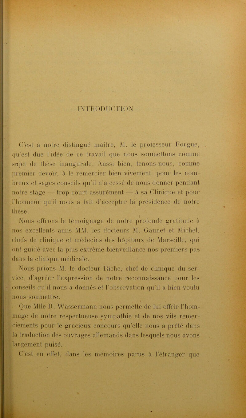 INTRODUCTION C'est à notre distingué maître, Al. le professeur Forgue, qu'est due l'idée de ee travail que nous soumettons comme sujet de thèse inaugurale. Aussi bien, tenons-nous, comme premier devoir, à le remercier bien vivement, pour les nom- breux et sages conseils qu'il n'a cessé de nous donner pendant notre stage — trop court assurément — à sa Clinique et pour .l'honneur qu'il nous a fait d'accepter la présidence de notre thèse. i Nous offrons le témoignage de notre profonde gratitude à nos excellents amis Ai Al. les docteurs AI. Gaunet et Michel, chefs de clinique et médecins des hôpitaux de Marseille, qui ont guidé avec la plus extrême bienveillance nos premiers pas dans la clinique médicale. Nous prions Al. le docteur Riche, chef de clinique du ser- vice, d’agréer l’expression de notre reconnaissance pour les conseils qu’il nous a donnés et l’observation qu’il a bien voulu nous soumettre. \ Que Aille R. Wassermann nous permette de lui offrir l’hom- mage de notre respectueuse sympathie et de nos vifs remer- ciements pour le gracieux concours qu’elle nous a prêté dans la traduction des ouvrages allemands dans lesquels nous avons largement puisé. C’est en effet, dans les mémoires parus à l’étranger que