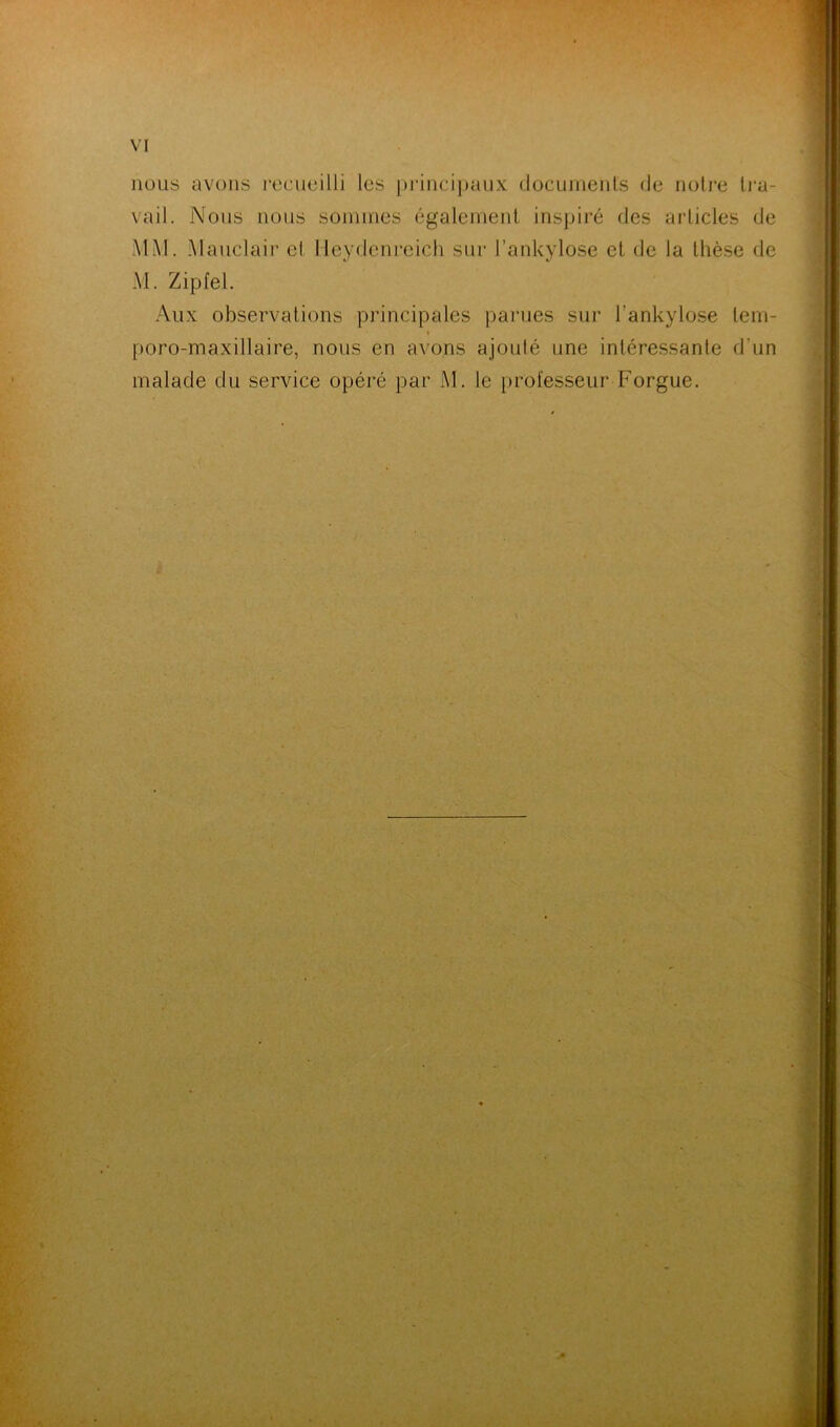 nous avons recueilli les principaux documents de notre tra- vail. Nous nous sommes également inspiré des articles de MM. Mauclair et tieydenreich sur l’ankylose et de la thèse de M. Zipfel. Aux observations principales parues sur l’ankylose lem- < poro-maxillaire, nous en avons ajouté une intéressante d'un