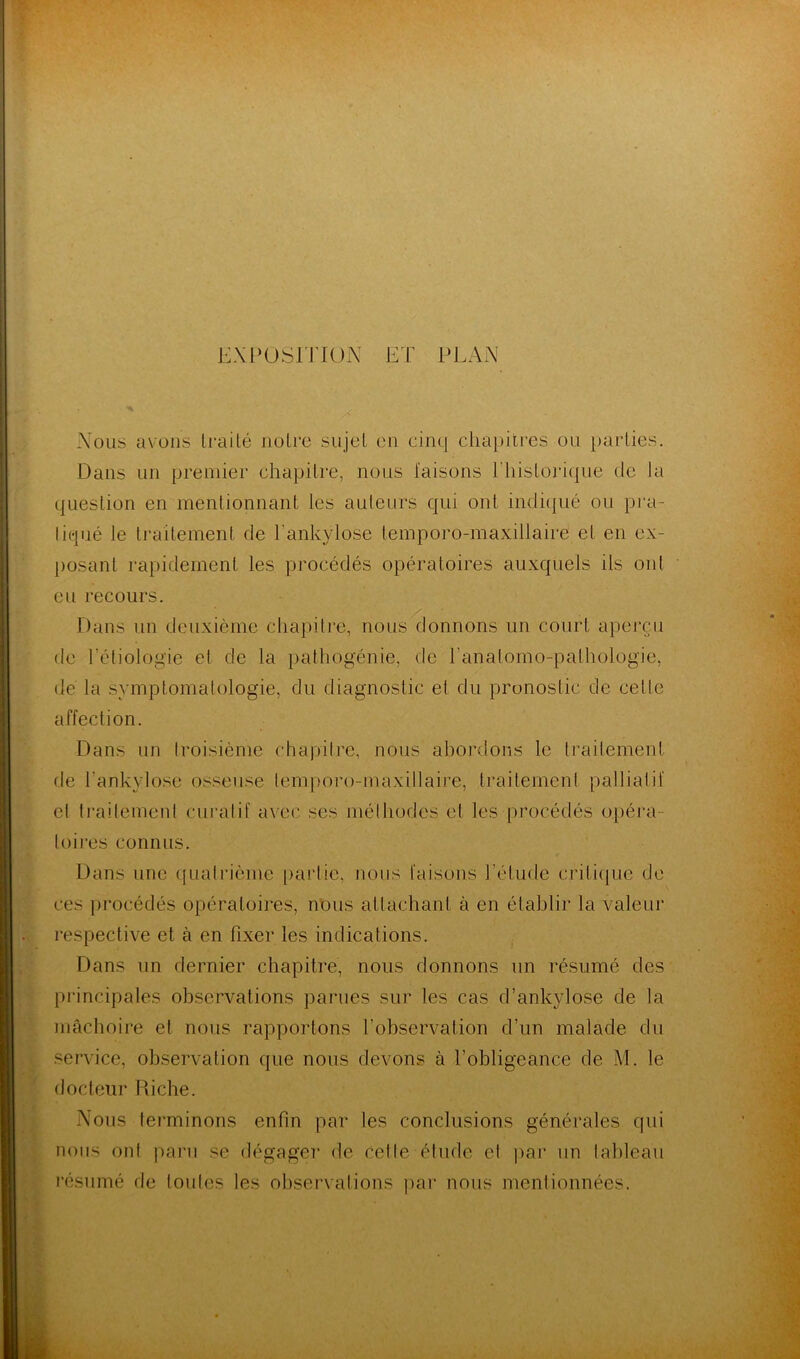 EXPOSITION ET PEAN P Nous avons Irai Lé noire sujet en cinq chapitres ou parties. Dans un premier chapitre, nous faisons Ehislorique de la question en mentionnant les auteurs qui ont indiqué ou pra- tiqué le traitement de l'ankylose temporo-maxillaire et en ex- posant rapidement les procédés opératoires auxquels ils ont eu recours. Dans un deuxième chapitre, nous donnons un court aperçu de Pétiologie el de la pathogénie, de l’analomo-pathologie, de la symptomatologie, du diagnostic el du pronostic de celle affection. Dans un troisième chapitre, nous abordons le traitement fie l'ankylose osseuse lemporo-maxillaire, traitement palliatif el traitement curatif avec ses méthodes el les procédés opéra- toires connus. Dans une quatrième partie, nous faisons l’étude critique de ces procédés opératoires, nous attachant à en établir la valeur respective et à en fixer les indications. Dans un dernier chapitre, nous donnons un résumé des principales observations parues sur les cas (l’ankylose de la mâchoire el nous rapportons l’observation d’un malade du service, observation que nous devons à l’obligeance de M. le docteur Riche. Nous terminons enfin par les conclusions générales qui nous ont paru se dégager de cette étude el par un tableau résumé de toutes les observations par nous mentionnées.