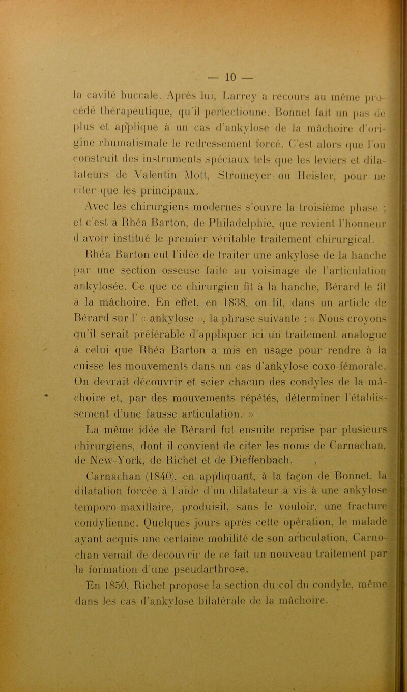 construit, des instruments spéciaux tels (pie les leviers et dila- Rhéa Barton eut l’idée.de Irai 1er une ankylosé de la hanche par une section osseuse faite au voisinage de l'articulation ankylosée. Ce que ce chirurgien fit à la hanche, Bérard le ht à la mâchoire. En effet, en 1838, on lit, dans un article de Bérard sur Y « ankylosé », la phrase suivante : « Nous croyons qu’il serait préférable d’appliquer ici un traitement analogue à celui que Rhéa Barton a mis en usage pour rendre à ia cuisse les mouvements dans un cas d’ankylose coxo-fémoralc. On devrait découvrir et scier chacun des condvles de la mâ- choire et, par des mouvements répétés, déterminer rétablis- 3 sement d’une fausse articulation. » La même idée de Bérard fut ensuite reprise par plusieurs chirurgiens, dont il convient de citer les noms de Carnachan, de New-York, de Richet et de Dieffenbach. , Carnachan (1840), en appliquant, à la façon de Bonnet, la dilatation forcée à l'aide d un dilatateur à vis à une ankylosé temporo-maxillaire, produisit, sans le vouloir, une fracture condylienne. Quelques jours après celte opération, le malade avant acquis une certaine mobilité de son articulation, Carno- clian venait de découvrir de ce fait un nouveau traitement par la formation d une pseudarthrose. En 1850, Richet propose la section du col du condyle, même dans les cas d’ankylose bilatérale de la mâchoire. tuteurs de Valentin Moll, Stromeyer ou lleisler, pour ne citer <pie les principaux. Avec les chirurgiens modernes s’ouvre la troisième phase ; el c’est à Rhéa Barton, de Philadelphie, que revient l'honneur d’avoir institué le premier véritable traitement chirurgical.
