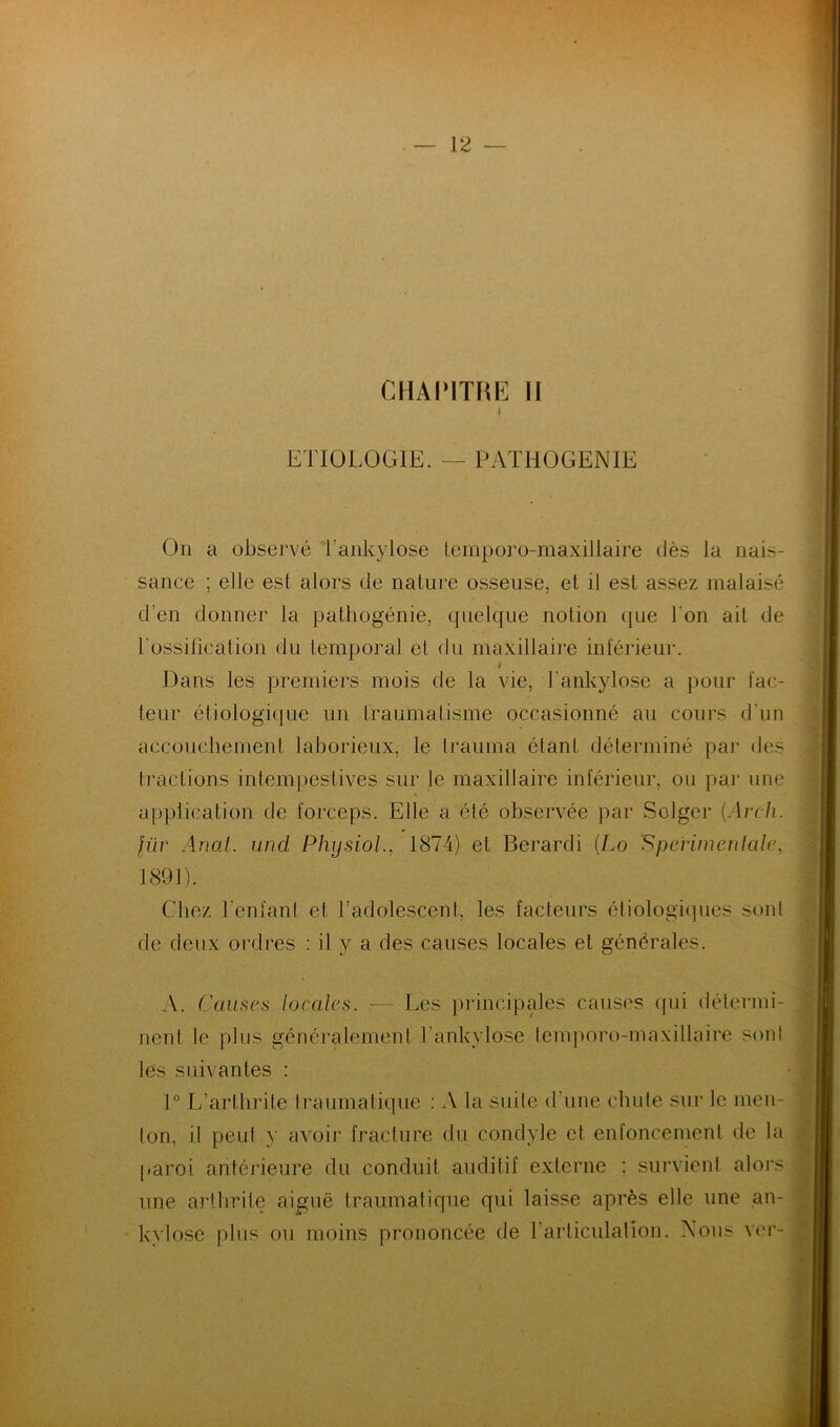 CHAPITRE II i ETIOLOGIE. — PATHOGENIE On a observé l'ankylose temporo-maxillaire dès la nais- sance ; elle est alors de nature osseuse, et il est assez malaisé d'en donner la pathogénie, quelque notion que l'on ait de l'ossification du temporal et du maxillaire inférieur. i Dans les premiers mois de la vie, l'ankylose a pour fac- teur étiologique un traumatisme occasionné au cours d'un accouchement laborieux, le Irauma étant déterminé par des tractions intempestives sur le maxillaire inférieur, ou par une application de forceps. Elle a été observée par Solger (Arch. fur Anal, und Phijsiol., 1874) et Berardi (Lo !‘Sperimenlalc, 1891). Chez l'enfant et l'adolescent, les facteurs étiologiques sonl de deux ordres : il y a des causes locales et générales. A. Causes locales. -— Les principales causes (pii détermi- nent le plus généralement l'ankylose lemporo-maxillaire sonl les suivantes : 1° L’arthrite traumatique : A la suite d'une chute sur le men- ton, il peut y avoir fracture du condyle et enfoncement de la paroi antérieure du conduit auditif externe ; survient alors une arthrite aiguë traumatique qui laisse après elle une an- kylosé plus ou moins prononcée de l'articulation. Nous ver-