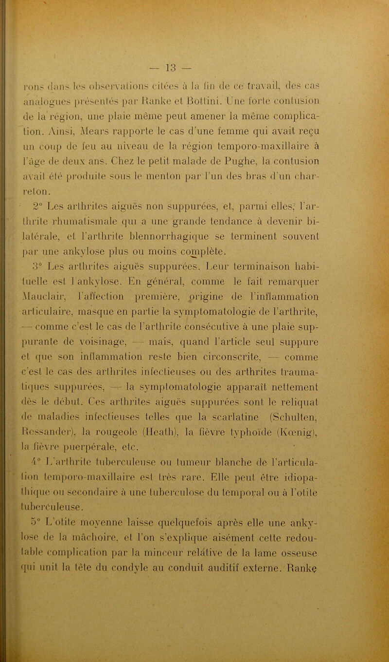 rons t!;ins les observations citées à la lin de ce travail, des cas analogues présentés par Idanke et Botlini. Une forte contusion de la région, une plaie même peut amener la même complica- tion. Ainsi, Mears rapporte le cas d'une femme qui avait reçu un Coup de feu au niveau de la région temporo-maxillaire à l'àge de deux ans. Chez le petit malade de Pughe, la contusion avait été produite sous le menton par l’un des bras d’un char- reton. 2° Les arthrites aiguës non suppurées, et, parmi elles; l'ar- thrite rhumatismale qui a une grande tendance à devenir bi- latérale, et l’arthrite blennorrhagique se terminent souvent par une ankylosé plus ou moins complète. 3° Les arthrites aiguës suppurées. Leur terminaison habi- tuelle est Lankylosé. En général, comme le fait remarquer Mauclair, l'affection première, origine de l’inflammation articulaire, masque en partie la symptomatologie de l’arthrite, — comme c'est le cas de l’arthrite consécutive à une plaie sup- purante de voisinage, -— mais, quand l'article seul suppure et que son inflammation reste bien circonscrite, — comme c’est Je cas des arthrites infectieuses ou des arthrites trauma- tiques suppurées, — la symptomatologie apparaît nettement dès le début. Ces arthrites aiguës suppurées sont le reliquat de maladies infectieuses telles que la scarlatine (Schulten, Hossandcr), la rougeole (Ileath), la fièvre typhoïde (Kœnig), la fièvre puerpérale, etc. A0 L'arthrite tuberculeuse ou tumeur blanche de l’articula- lion temporo-maxillaire est très rare. Elle peut être idiopa- thique ou secondaire à une tuberculose du temporal ou à l’otite tuberculeuse. 5° L'otite moyenne laisse quelquefois après elle une anky- losé de la mâchoire, et l’on s’explique aisément celte redou- table complication par la minceur relative de la lame osseuse qui unit la tête du condyle au conduit auditif externe. Rankç