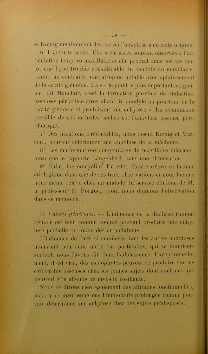 el kœmg mentionnent des cas où l'ankylose a en cette origine. 0° L arthrile sèche. Elle a été assez souvent observée à J ar- ticulation temporo-maxiliaire et elle produit dans ces cas tan- tôt une hypertrophie considérable du condyle du maxillaire, tantôt, au contraire, une atrophie notable avec aplatissement de la cavité glénoïde. Mais « le point le plus important à signa- ler, dit Mauclair, c'est la formation possible de stalactites osseuses périarticulaires allant du condyle au pourtour de la cavité glénoïde et produisant une ankylosé ». La terminaison possible de ces arthrites sèches est l'ankylose osseuse péri- phérique. 7° Des luxations irréductibles, nous disent Kœnig et Maz- zoni, peuvent déterminer une ankylosé de la mâchoire. 8° Les malformations congénitales du maxillaire inférieur, ainsi que le rapporte Langenbeck dans une observation. i, 9° Enfin, l’ostéomyélite'. En effet, Ranke relève ce facteur étiologique dans une de ses trois observations ei nous Lavons nous-même relevé chez un malade du service clinique de M. le professeur E. Forgue, dont nous donnons l’observation dans ce mémoire. B. Causes générales. — L’influence de la diathèse rhuma- tismale est bien connue comme pouvant produire une anky- losé partielle ou totale des articulations. L’influence de l'âge si manifeste dans les autres ankylosés intervient peu dans notre cas particulier, qui se manifeste surtout, nous l’avons dit, dans l’adolescence. Exceptionnelle- ment. il est vrai, des ostéophytes peuvent se produire sur les extrémités osseuses chez les jeunes sujets dont quelques-uns peuvent être atteints de myosite ossifiante. Nous ne dirons rien également des attitudes fonctionnelles, mais nous mentionnerons l’immobilité prolongée comme pou- vant déterminer une ankylosé chez des sujets prédisposés.