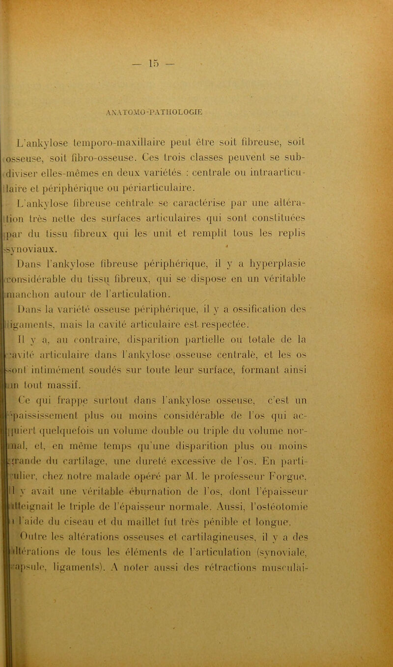 AXATOMO -PATHOLOGIE L’ankylose lemporo-maxillaire peut être soit fibreuse, soit osseuse, soit fibro-osseuse. Ces trois classes peuvent se sub- diviser elles-mêmes en deux variétés : centrale ou intraarticu- laire et périphérique ou périarticulaire. L’ankylose fibreuse centrale se caractérise par une altéra- tion très nette des surfaces articulaires qui sont constituées ;par du tissu fibreux qui les unit et remplit tous les replis synoviaux. Dans l’ankylose fibreuse périphérique, il y a hyperplasie (Considérable du tissu fibreux, qui se dispose en un véritable manchon autour de l'articulation. Dans la variété osseuse périphérique, il y a ossification des igamenls. mais la cavité articulaire est respectée. 11 y a, au contraire, disparition partielle ou totale de la •avilé articulaire dans fankylose osseuse centrale, et les os Ont intimement soudés sur toute leur surface, formant ainsi iLin tout massif. Ce qui frappe surtout dans fankylose osseuse, c’est un ‘paississement plus ou moins considérable de l'os qui ac- quiert quelquefois un volume double ou triple du volume nor- mal, et, en même temps qu’une disparition plus ou moins .grande du cartilage, une dureté excessive de l’os. En parti- ulier. chez notre malade opéré par M. le professeur Forgue, il y avait une véritable éburnation de l'os, dont l’épaisseur dleignait le triple de l’épaisseur normale. Aussi, l’ostéotomie i l’aide du ciseau et du maillet fui très pénible et longue. Outre les altérations osseuses et cartilagineuses, il y a des illérations de tous les éléments de l’articulation (synoviale, ■ apside, ligaments). A noter aussi des rétractions musculai-