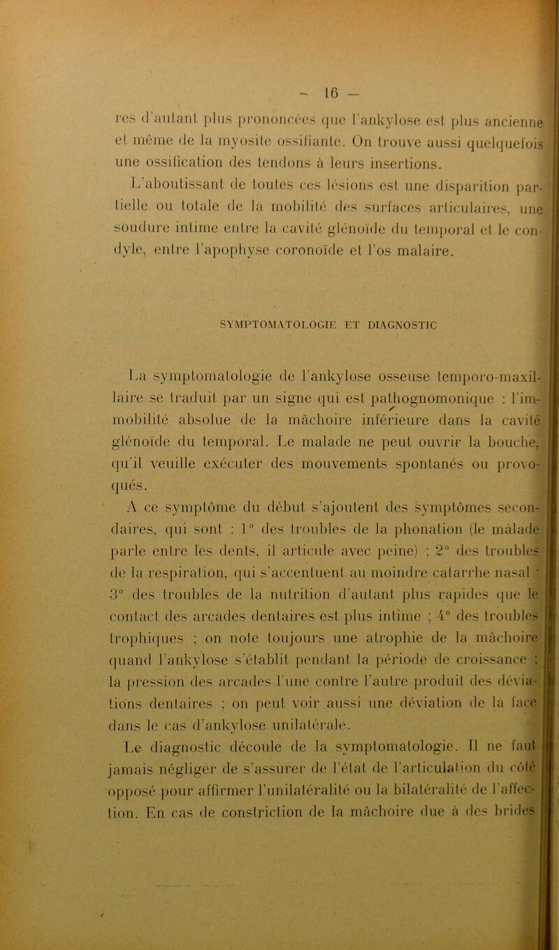 res d'autant plus prononcées que l’ankylose est plus ancienne et même de la myosite ossifiante. On trouve aussi quelquefois une ossification des tendons à leurs insertions. L aboutissant de toutes ces lésions est une disparition par- tielle ou totale de la mobilité des surfaces articulaires, une soudure intime entre la cavité glénoïde du temporal et le con- dyle, entre l’apophyse coronoïde et l’os malaire. SYMPTOMATOLOGIE ET DIAGNOSTIC La symptomatologie de f'ankylose osseuse lemporo-maxil- laire se traduit par un signe qui est pathognomonique : l’im- mobilité absolue de la mâchoire inférieure dans la cavité glénoïde du temporal. Le malade ne peut ouvrir la bouche, qu’il veuille exécuter des mouvements spontanés ou provo- qués. A ce symptôme du début s’ajoutent des symptômes secon- daires, qui sont : 1° des troubles de la phonation (le malade parle entre les dents, il articule avec peine) ; 2° des troubles de la respiration, qui s’accentuent au moindre calarrhe nasal • 3° des troubles de la nutrition d’autant plus rapides que le contact des arcades dentaires est plus intime ; 4° des trouble- trophiques ; on note toujours une atrophie de la mâchoire quand l’ankylose s’établit pendant la période de croissance ; la pression des arcades 1 une contre l’autre produit des dévia- tions dentaires ; on peut voir aussi une déviation de la face dans le cas d’ankvlose unilatérale. •/ Le diagnostic découle de la symptomatologie. Il ne faut jamais négliger de s’assurer de l’état, de l’articulation du côte opposé pour affirmer l’uni latéralité ou la bilatéralité de 1 affec- tion. En cas de constriction de la mâchoire due à des brides