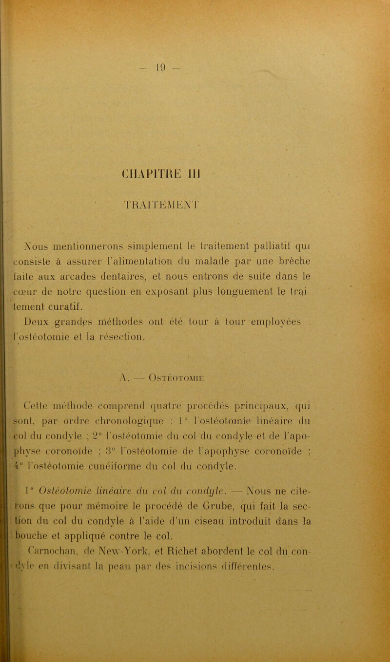 CHAPITRE III TRAITEMENT Nous mentionnerons simplement te traitement palliatif qui consiste à assurer l’alimentation du malade par une brèche faite aux arcades dentaires, et nous entrons de suite dans le cœur de notre question en exposant plus longuement le trai- tement curatif. Deux grandes méthodes ont été tour à tour employées l'ostéotomie el la résection. A. — Ostéotomie Cette méthode comprend quatre procédés principaux, qui sont, par ordre chronologique : 1° l ostéotoinie linéaire du col du condyle ; 2° l'ostéotomie du col du condyle et de l’apo- ph yse eoronoïde ; 3° l’ostéotomie de l’apophyse coronoïde ; 4° l’ostéotomie cunéiforme du col du condyle. 1° Ostéotomie linéaire du col du condyle. — Nous ne cite- rons que pour mémoire le procédé de Grube, qui fait la sec- tion du col du condyle à l’aide d’un ciseau introduit dans la bouche et appliqué contre le col. Carnochan. de New-York, et Richet abordent le col du con- dyle en divisant la peau par des incisions différentes.