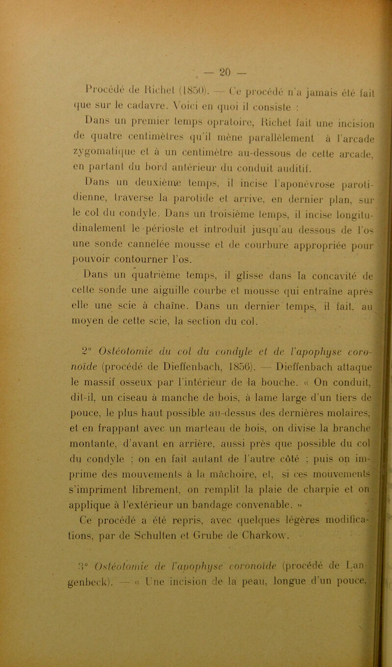 Procédé de Richet (1850). — Ce procédé n'a jamais été l'ail (jue sur le cadavre. Voici en quoi il consiste : Dans un premier temps opraloire, Richet fait une incision de quatre centimètres qu’il mène parallèlement à l'arcade zygomatique et à un centimètre au-dessous de cette arcade, en partant du bord antérieur du conduit auditif. Dans un deuxième temps, il incise l’aponévrose paroti- dienne, traverse la parotide et arrive, en dernier plan, sur d y le. Dans un troisième temps, il incise longitu- dinalement le périoste et introduit jusqu’au dessous de l’o< une sonde cannelée mousse et de courbure appropriée pour pouvoir contourner l’os. Dans un quatrième temps, il glisse dans la concavité de cette sonde une aiguille courbe et mousse qui entraîne après elie une scie à chaîne. Dans un dernier temps, il fait, au moyen de cette scie, la section du col. 2° Ostéotomie du col du condyle et de l'apophyse coro- noïde (procédé de Dieffenbach, 1856). — Dief'fenbach attaque le massif osseux par lintérieur de la bouche. « On conduit, dit-il, un ciseau à manche de bois, à lame large d'un tiers de pouce, le plus haut possible au-dessus des dernières molaires, et en frappant avec un marteau de bois, on divise la branche montante, d’avant en arrière, aussi près que possible du col du condyle ; on en fait autant de l’autre côté ; puis on im- prime des mouvements à la mâchoire, et, si ces mouvements s’impriment librement, on remplit la plaie de charpie et on applique à l’extérieur un bandage convenable. » Ce procédé a été repris, avec quelques légères modifica- tions, par de Schulten et Grube de Charkow. 8° Ostéotomie de Vavophyse coronoide (procédé de Lan- genbeck), — « l ue incision de la peau, longue d'un pouce.