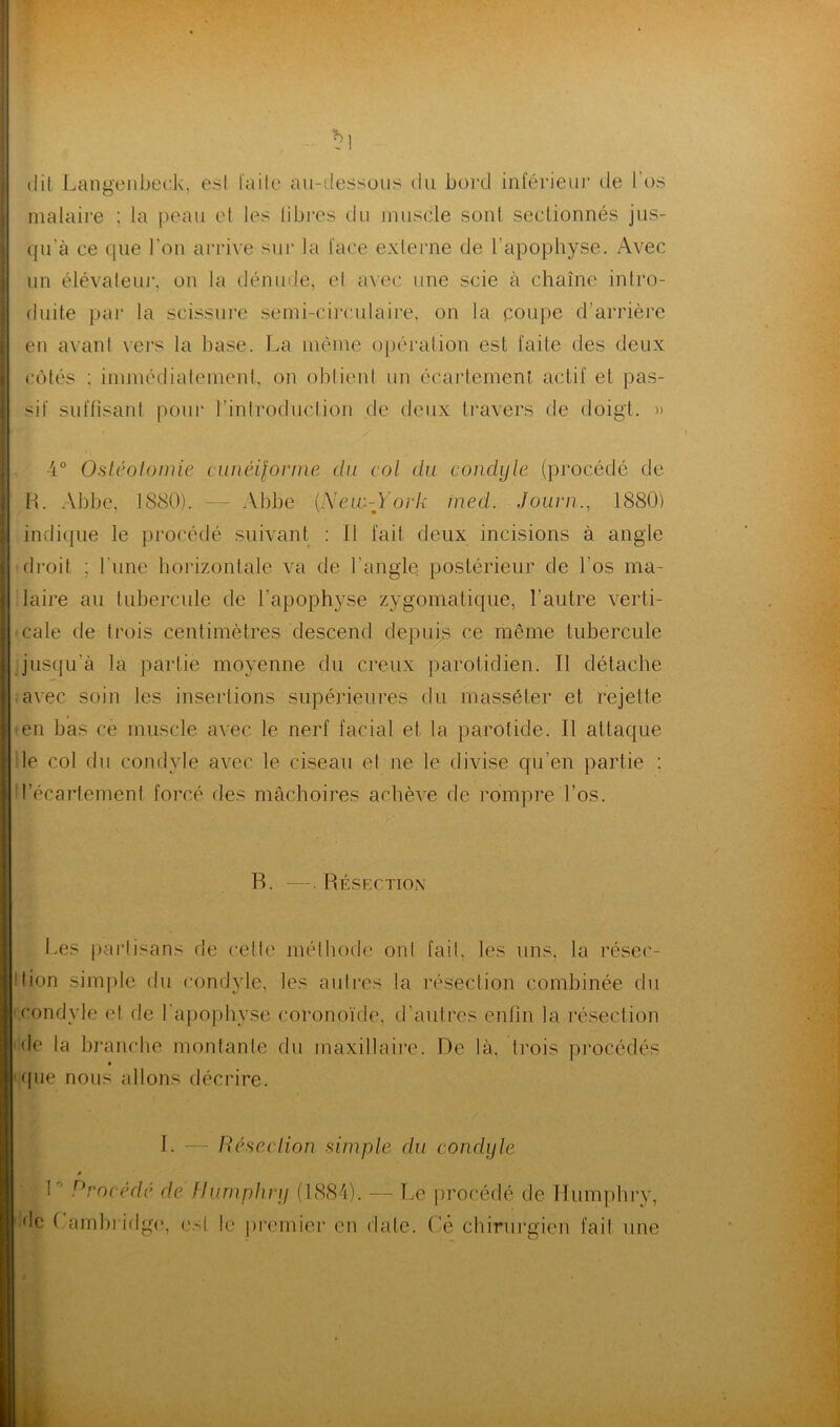 dit Langenbeek. est faite au-dessous du bord inférieur de l'os malaire ; la peau et les libres du muscle sont sectionnés jus- qu'à ce que l’on arrive sur la face externe de l'apophyse. Avec un élévateur, on la dénude, et avec une scie à chaîne intro- duite par la scissure semi-circulaire, on la coupe d’arrière en avant vers la hase. La même opération est faite des deux côtés ; immédiatement, on obtient un écartement actif et pas- sif suffisant pour l’introduction de deux travers de doigt. » *■ r / 4° Ostéotomie cunéifonn® du col du condyle (procédé de H. Abbe. 1880). — Abbe (.New-York ined. Journ., 1880) indique le procédé suivant : Il fait deux incisions à angle droit ; l'une horizontale va de l'angle postérieur de l'os ma- ! laire au tubercule de l’apophyse zygomatique, l’autre verti- cale de trois centimètres descend depuis ce même tubercule jusqu'à la partie moyenne du creux parotidien. Il détache avec soin les insertions supérieures du masséter et rejette • en bas ce muscle avec le nerf facial et la parotide. Il attaque j le col du condyle avec le ciseau el ne le divise qu’en partie : i l’écartement forcé des mâchoires achève de rompre l’os. R. —. Résection Les partisans de cette méthode ont fait, les uns, la résec- tion simple du condyle, les autres la résection combinée du condyle el de l’apophyse coronoïde, d’autres enfin la résection 'de la branche montante du maxillaire. De là. trois procédés que nous allons décrire. I. — Résection simple du condyle » L Procédé de Humphny (1884). — Le procédé de Humphry, de Cambridge, est le premier en date. Cé chirurgien fait une