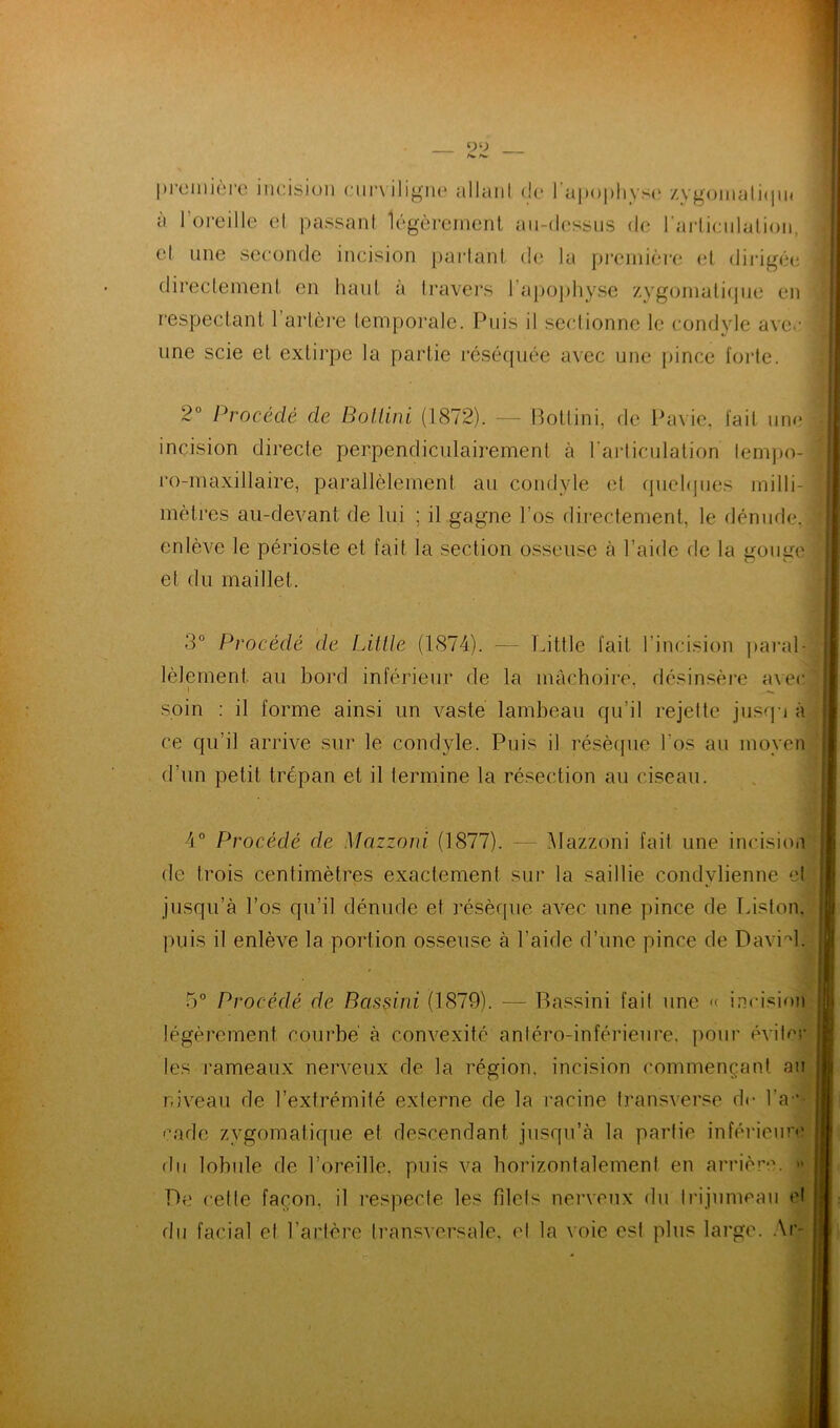 première incision curviligne allant de l'apophyse zygomaliqm à l’oreille et passant légèrement au-dessus de l'articulation, et une seconde incision partant de la première et dirigée directement en haut à travers l'apophyse zygomatique en respectant l’artère temporale. Puis il sectionne le condyle avec une scie et extirpe la partie réséquée avec une pince forte. 2° Procédé de Bollini (1872). — Botlini, de Pavie, fait une incision directe perpendiculairement à l’articulation lempo- ro-maxillaire, parallèlement au condyle et quelques milli- mètres au-devant de lui ; il gagne l’os directement, le dénude, enlève le périoste et fait la section osseuse à l’aide de la gouge et du maillet. 3° Procédé de LU,lie (1874). — Little fait l’incision paral- lèlement au bord inférieur de la mâchoire, désinsère avec i - soin : il forme ainsi un vaste lambeau qu’il rejette jusqu à ce qu’il arrive sur le condyle. Puis il résèque l'os au moyen d’un petit trépan et il termine la résection au ciseau. 4° Procédé de Mazzoni (1877). Mazzoni fait une incision de trois centimètres exactement sur la saillie condvlienne et jusqu’à l’os qu’il dénude et résèque avec une pince de Piston, puis il enlève la portion osseuse à l’aide d’une pince de DavH. 5° Procédé de Bcissini (1879). — Bassini fait une « incision légèrement courbe' à convexité antéro-inférieure, pour éviter les rameaux nerveux de la région, incision commençant au niveau de l’extrémité externe de la racine transverse de l'ar- cade zygomatique et descendant jusqu’à la partie inférieure du lobule de l’oreille, puis va horizontalement en arrière. » De cette façon, il respecte les filets nerveux du trijumeau el du facial et l’artère transversale, el la voie est plus large. Ar-
