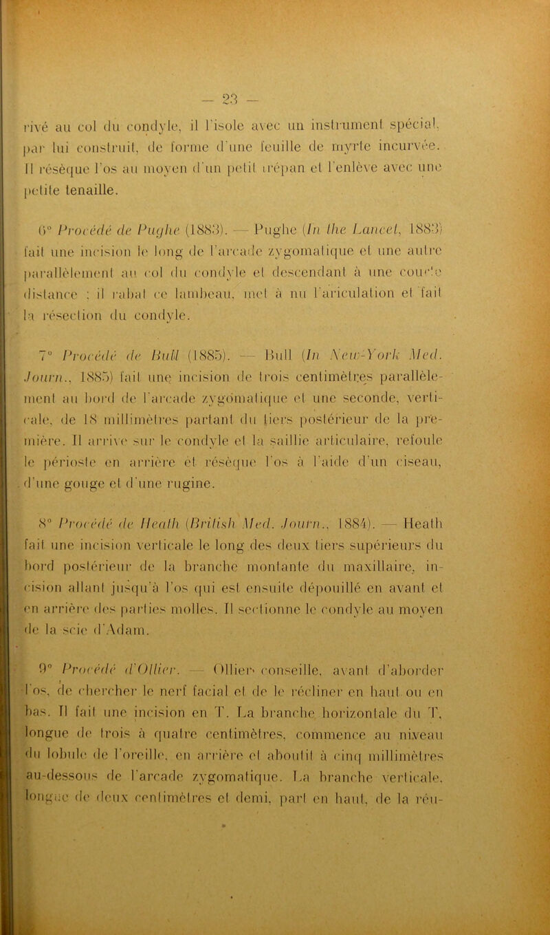 par lui construit, de forme d'une feuille de myrte incurvée. Il résèque l’os au moyen d'un petit trépan et l'enlève avec une petite tenaille. ()° Procédé de Puglie (1883). — Pughe [lu the Lancet, 1883) fait une incision le long de l’arcade zygomatique et une autre parallèlement au col du condyle el descendant à une courte distance : il rabat ce lambeau, met à nu l'arieulation el fait la résection du condyle. 7° Procédé de Buti (1885). — Bull [In Xeu-York Med. Journ., 1885) fait une incision de trois centimètres parallèle- ment au bord de l'arcade zygomatique et une seconde, verti- cale. de 18 millimètres partant du tiers postérieur de la pre- mière. Il arrive sur le condyle el la saillie articulaire, refoule le périoste en arrière el résèque l'os à l aide d'un ciseau, d’une gouge et d'une ruginc. 8° Procédé de Beat h [BriJish Med. Journ., 1884). — Heatb fait une incision verticale le long des deux tiers supérieurs du bord postérieur de la branche montante du maxillaire, in- cision allant jusqu'à l’os qui est ensuite dépouille en avant et en arrière des parties molles, fl sectionne le condyle au moyen de la scie d’Adam. 0° Procédé d'Ollier. Ollier* conseille, avanl d’aborder l'os, de chercher le nerf facial et de le récliner en haul ou en bas. Tl fait une incision en T. La branche horizontale du T, longue de trois à quatre centimètres, commence au niveau du lobule de l'oreille, en arrière el aboutit à cinq millimètres au-dessous de l’arcade zygomatique. T.a branche verticale, longue de deux centimètres et demi, part en haut, de la réu-