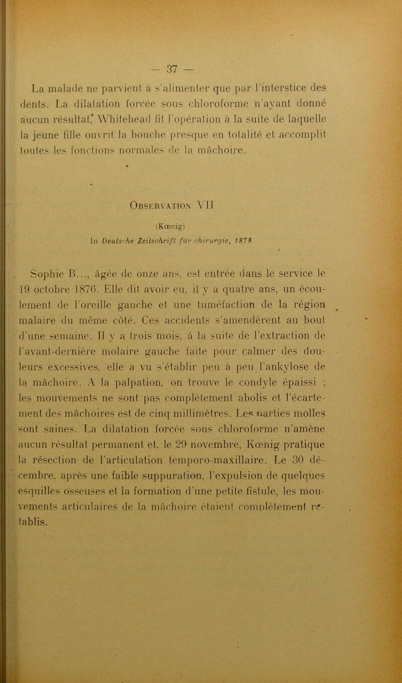 La malade ne parvient à s’alimenter que par l’interstice des dents. La dilatation forcée sous chloroforme n’ayant donné aucun résultat,'* Whitehead fit l’opération à la suite de laquelle la jeune fille ouvrit la bouche presque en totalité et accomplit toutes les fonctions normales de la mâchoire. Observation VII (Kœnig) In Deutsche Zeitschrift fur chirurgie, 1878 Sophie B..., âgée de onze ans, est entrée dans le service le 19 octobre 1876. Elle dit avoir eu, il y a quatre ans, un écou- lement de l'oreille gauche et une tuméfaction de la région malaire du même côté. Ces accidents s’amendèrent au bout d'une semaine. Il v a trois mois, à la suite de l’extraction de l'avant-dernière molaire gauche faite pour calmer des dou- leurs excessives, elle a vu s’établir peu à peu l’ankylose de la mâchoire. A la palpation, on trouve le condyle épaissi : les mouvements ne sont pas complètement abolis et l’écarte- ment des mâchoires est de cinq millimètres. Les narties molles sont saines. La dilatation forcée sous chloroforme n’amène aucun résultat permanent et, le 29 novembre, Kœnig pratique la résection de l’articulation temporo-maxillaire. Le 30 dé- cembre, après une faible suppuration, l’expulsion de quelques esquilles osseuses et la formation d’une petite fistule, les mou- vements articulaires de la mâchoire étaient complètement ré- tablis.