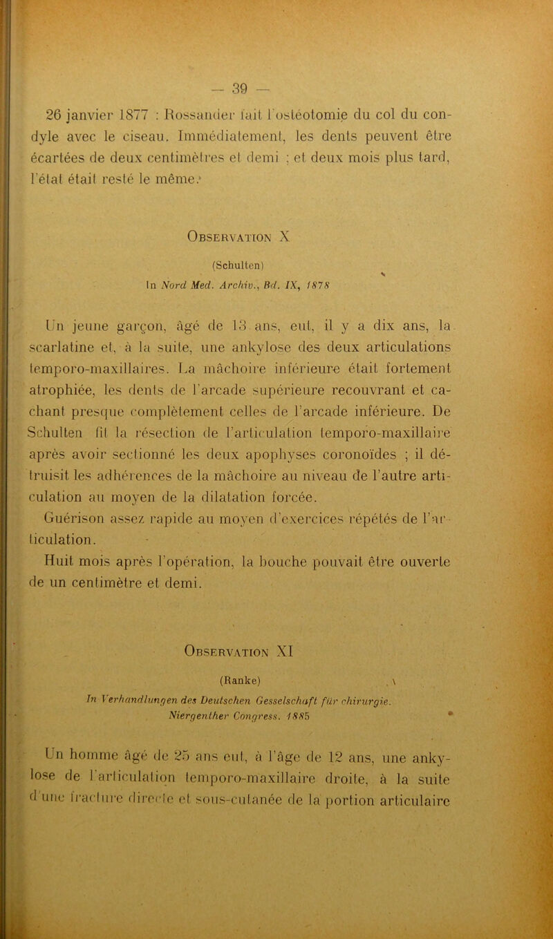 26 janvier 1877 : Rossander l'ait l'ostéotomie du col du con- dyle avec le ciseau. Immédiatement, les dents peuvent être écartées de deux centimètres et demi ; et deux mois plus tard, l’état était resté le même.» Observation X (Schulten) In Nord Med. Arcftiv., Bd. IX, 1878 Un jeune garçon, âgé de 13 ans, eut, il y a dix ans, la scarlatine et, à la suite, une ankylosé des deux articulations temporo-maxillaires. La mâchoire inférieure était fortement atrophiée, les dents de l’arcade supérieure recouvrant et ca- chant presque complètement celles de l’arcade inférieure. De Schulten fit la résection de l’articulation temporo-maxillaire après avoir sectionné les deux apophyses coronoïdes ; il dé- truisit les adhérences de la mâchoire au niveau de l’autre arti- culation au moyen de la dilatation forcée. Guérison assez rapide au moyen d’exercices répétés de l’ar- ticulation. Huit mois après l’opération, la bouche pouvait être ouverte de un centimètre et demi. Observation XI (Ranke) . \ In I er h and I un y en des Deutschen Gesselschaft für chirurgie. Niergenther Congress. 1885 Un lose d’une homme âgé de 25 ans eut, à l’âge de 12 ans, une anky- de l’articulation temporo-maxillaire droite, à la suite Iraclure directe et sous-cutanée de la portion articulaire