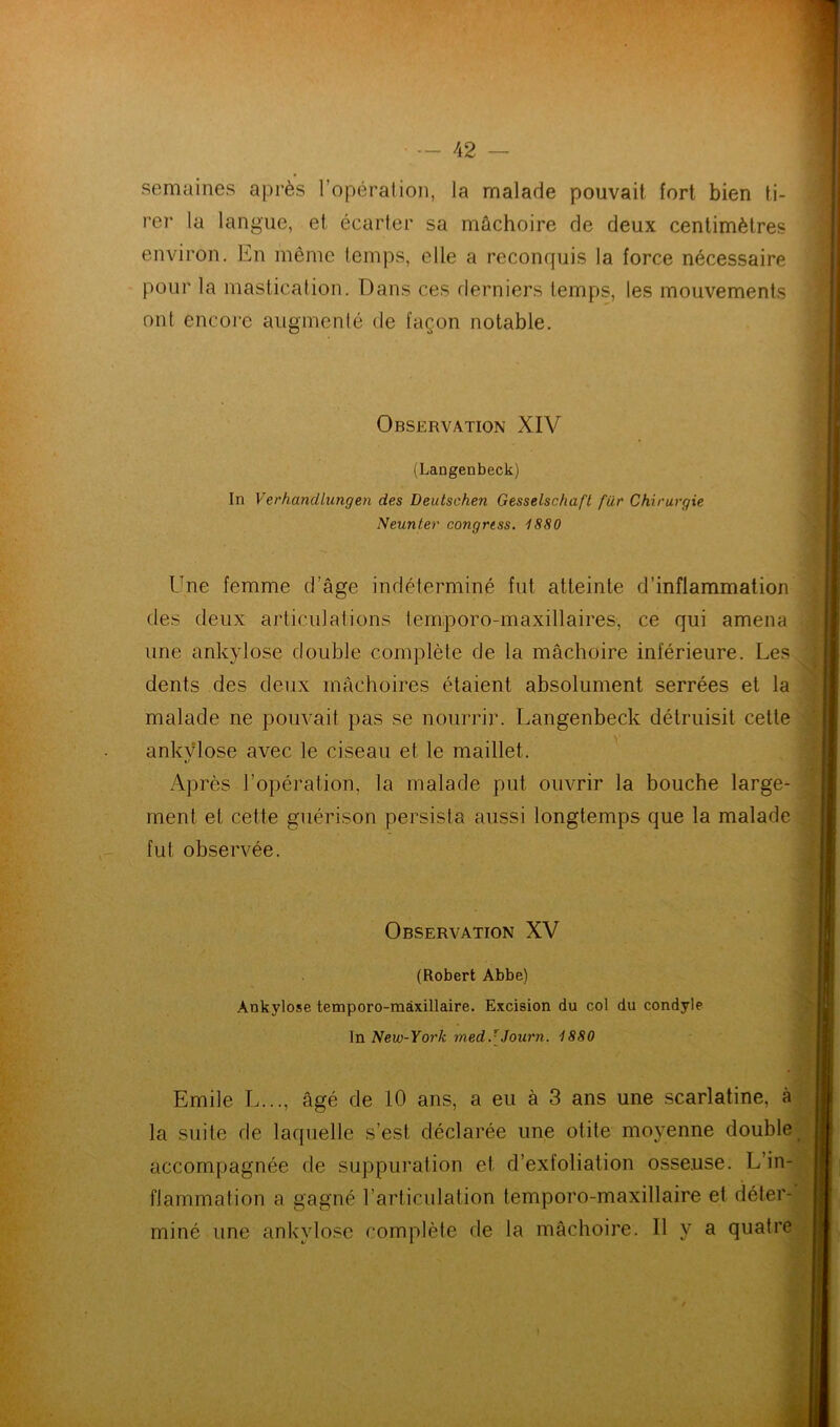 semaines après 1 opération, la malade pouvait fort bien ti- rer la langue, et écarter sa mâchoire de deux centimètres environ. En même temps, elle a reconquis la force nécessaire pour la mastication. Dans ces derniers temps, les mouvements ont encore augmenté de façon notable. Observation XIV (Langenbeck) In Verhandlungen des Deutschen Gesselschaft far Chirurgie Neunter congrtss. 1880 Une femme d’âge indéterminé fut atteinte d’inflammation des deux articulations temporo-maxillaires, ce qui amena une ankylosé double complète de la mâchoire inférieure. Les dents des deux mâchoires étaient absolument serrées et la malade ne pouvait pas se nourrir. Langenbeck détruisit cette ankvlose avec le ciseau et le maillet. Après l’opération, la malade put ouvrir la bouche large- ment et cette guérison persista aussi longtemps que la malade fut observée. Observation XV (Robert Abbe) Ankylosé temporo-màxillaire. Excision du col du condyle In New-York medJJourn. 1880 Emile L..., âgé de 10 ans, a eu à 3 ans une scarlatine, à la suite de laquelle s’est déclarée une otite moyenne double accompagnée de suppuration et d’exfoliation osseuse. L’in- flammation a gagné l’articulation temporo-maxillaire et déter- miné une ankylosé complète de la mâchoire. Il y a quatre