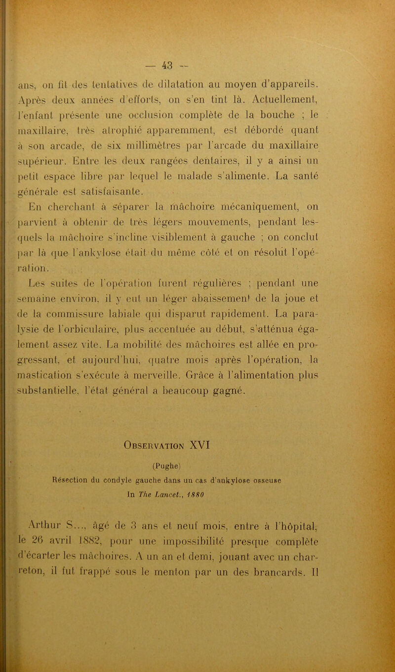 ans, on lit des tentatives de dilatation au moyen d’appareils. Après deux années d efforts, on s’en tint là. Actuellement, l’enfant, présente une occlusion complète de la bouche ; le maxillaire, très atrophié apparemment, est débordé quant à son arcade, de six millimètres par l’arcade du maxillaire supérieur. Entre les deux rangées dentaires, il y a ainsi un petit espace libre par lequel le malade s’alimente. La santé générale est satisfaisante. En cherchant à séparer la mâchoire mécaniquement, on parvient à obtenir de très légers mouvements, pendant les- quels la mâchoire s’incline visiblement à gauche ; on conclut par là «pie l'ankylose était du même côté et on résolut l’opé- ration. Les suites de l'opération furent régulières ; pendant une semaine environ, il y eut un léger abaissement de la joue et de la commissure labiale qui disparut rapidement. La para- lysie de l’orbiculaire, plus accentuée au début, s’atténua éga- lement assez vite. La mobilité des mâchoires est allée en pro- gressant. et aujourd'hui, quatre mois après l’opération, la mastication s’exécute à merveille. Grâce à l’alimentation plus substantielle, l’état général a beaucoup gagné. Observation XVI (Pughe) Résection du condyle gauche dans un cas d’ankylose osseuse In The Lancet., 1880 Arthur S..., âgé de 3 ans et neuf mois, entre à l’hôpital, le 26 avril 1882, pour une impossibilité presque complète d’écarter les mâchoires. A un an et demi, jouant avec un char- reton, il fut frappé sous le menton par un des brancards. Il