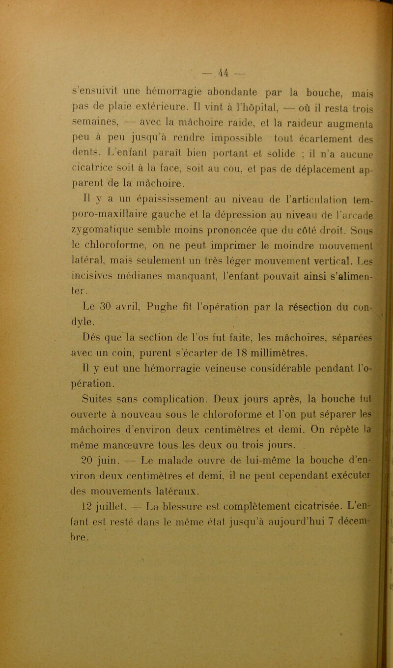 s’ensuivit une hémorragie abondante par la bouche, mais pas de plaie extérieure. Il vint à l’hôpital, — où il resta trois semaines, — avec la mâchoire raide, et la raideur augmenta peu a peu jusqu’à rendre impossible tout écartement des dents. L’enfant paraît bien portant et solide ; il n’a aucune cicatrice soit à la face, soit au cou, et pas de déplacement ap- parent de la mâchoire. 11 V a un épaississement au niveau de l’articulation tem- poro-maxillaire gauche et la dépression au niveau de l’arcade zygomatique semble moins prononcée que du côté droit. Sous le chloroforme, on ne peut imprimer le moindre mouvement latéral, mais seulement un très léger mouvement vertical. Les incisives médianes manquant, l’enfant pouvait ainsi s’alimen- ter. Le 30 avril, Pughe fit l’opération par la résection du con- dyle. J] Dés que la section de l’os fut faite, les mâchoires, séparées avec un coin, purent s’écarter de 18 millimètres. 11 y eut une hémorragie veineuse considérable pendant l’o- pération. Suites sans complication. Deux jours après, la bouche lut ouverte à nouveau sous le chloroforme et l’on put séparer les mâchoires d’environ deux centimètres et demi. On répète la même manœuvre tous les deux ou trois jours. 20 juin. — Le malade ouvre de lui-même la bouche d’en- viron deux centimètres et demi, il ne peut cependant exécuter des mouvements latéraux. 12 juillet. — La blessure est complètement cicatrisée. L’em fanl est resté dans le même état jusqu’à aujourd’hui 7 décem- bre.