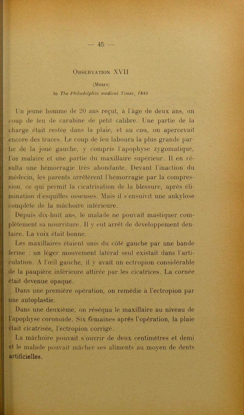 Observation XVII (Mears) In The Philadelphia medical Times, Ï8S3 Un jeune homme de 20 ans reçut, à l'âge de deux ans, un coup de feu de carabine de petit calibre. Une partie de la charge était restée dans la plaie, et au cou, on apercevait encore des traces. Le coup de feu laboura la plus grande par- tie de la joue gauche, y compris l'apophyse zygomatique, l'os malaire et une partie du maxillaire supérieur. Il en ré- sulta une hémorragie très abondante. Devant l'inaction du médecin, les parents arrêtèrent l’hémorragie par la compres- sion, ce qui permit la cicatrisation de la blessure, après éli- mination d’esquilles osseuses. Mais il s’ensuivit une ankylosé complète de la mâchoire inférieure. Depuis dix-huit ans, le malade ne pouvait mastiquer com- plètement sa nourriture. Il y eut arrêt de développement den- taire. La voix était bonne. Les maxillaires étaient unis du côté gauche par une bande ferme ; un léger mouvement latéral seul existait dans l’arti- culation. A l’œil gauche, il y avait un ectropion considérable de la paupière inférieure attirée par les cicatrices. La cornée était devenue opaque. Dans une première opération, on remédie à l’ectropion par une auloplastie. Dans une deuxième, on réséqua le maxillaire au niveau de l’apophyse coronoïde. Six Semaines après l’opération, la plaie était cicatrisée, l’ectropion corrigé. La mâchoire pouvait s’ouvrir de deux centimètres et demi et le malade pouvait mâcher ses aliments au moyen de dents artificielles.
