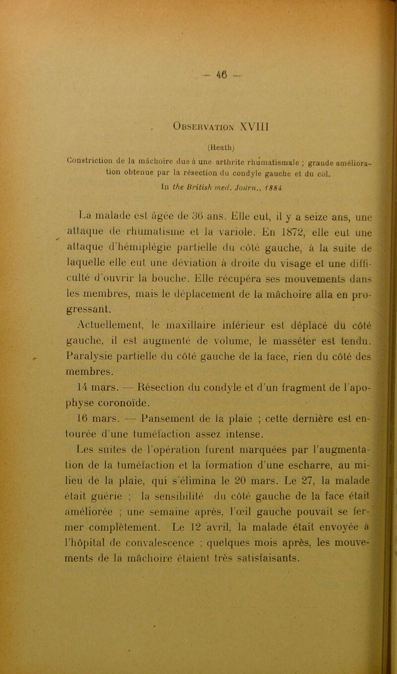 Observation XVIil (tleath) Constriction de Ja mâchoire due à une arthrite rhumatismale ; graude améliora- tion obtenue par la résection du coudyle gauche et du col. In the British med. JoUrn,, 1884 La malade est âgée de 30 ans. Elle eul, il y a seize ans, une attaque de rhumatisme et la variole. En 1872, elle eut une attaque d’hémiplégie partielle du côté gauche, à la suite de laquelle elle eut une déviation à droite du visage et une diffi- culté d’ouvrir la bouche. Elle récupéra ses mouvements dans les membres, mais le déplacement de la mâchoire alla en pro- gressant. Actuellement, le maxillaire inférieur est déplacé du côté gauche, il est augmenté de volume, le masséter est tendu. Paralysie partielle du côté gauche de la face, rien du côté des membres. 14 mars. — Résection du condyle et d’un fragment de l'apo- physe coronoïde. 16 mars. — Pansement de la plaie ; cette dernière est en- tourée d’une tuméfaction assez intense. Les suites de l’opération furent marquées par l’augmenta- tion de la tuméfaction et la formation d’une escharre, au mi- lieu de la plaie, qui s’élimina le 20 mars. Le 27, la malade était guérie ; la sensibilité du côté gauche de la face était améliorée ; une semaine après, l'œil gauche pouvait se fer- mer complètement. Le 12 avril, la malade était envoyée à l’hôpital de convalescence : quelques mois après, les mouve- ments de la mâchoire étaient très satisfaisants.