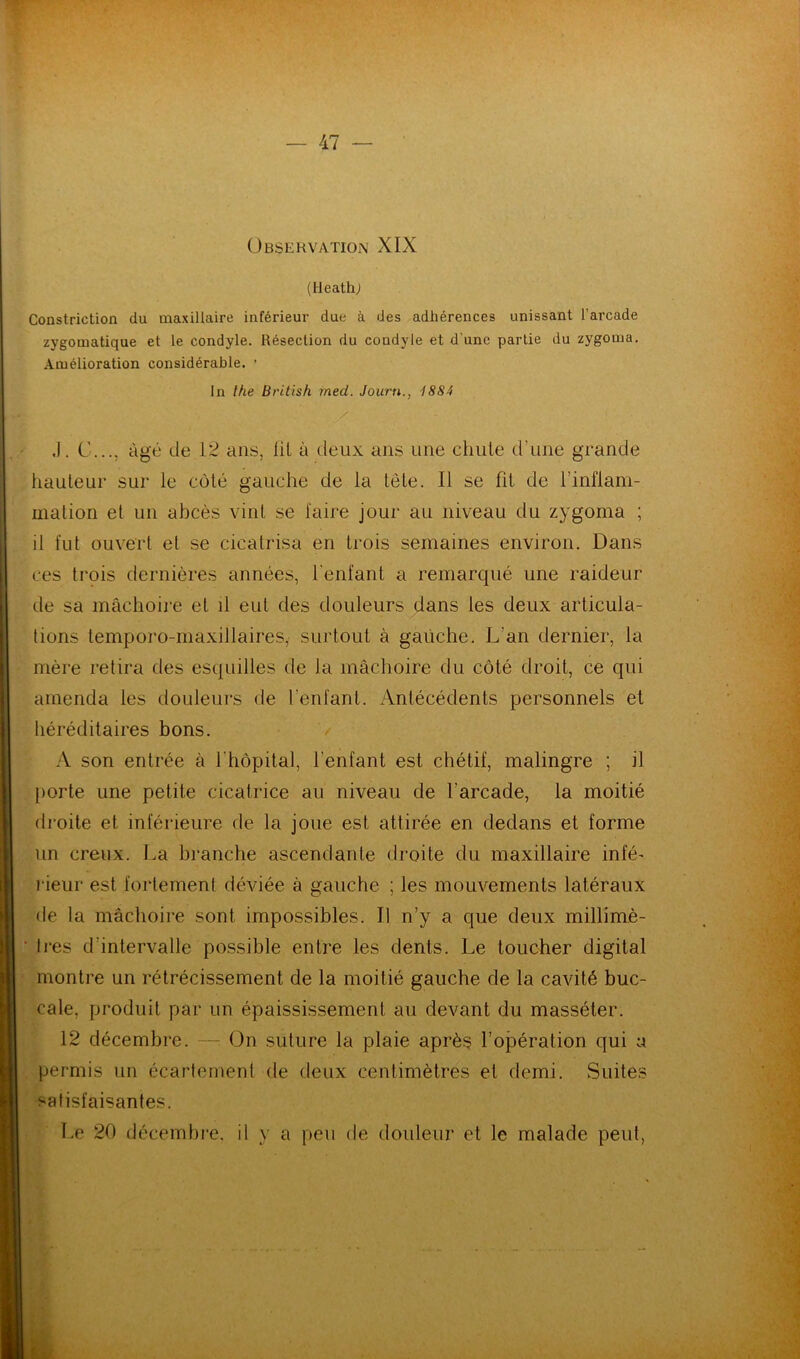 Observation XIX (Heath; Construction du maxillaire inférieur due à des adhérences unissant l'arcade zygomatique et le condyle. Résection du condyle et d une partie du zygorna. Amélioration considérable. * In the British med. Journ., 1884 / J. G..., âgé de 12 ans, lit à deux ans une chute d’une grande hauteur sur le côté gauche de la tête. Il se fit de l’inflam- mation et un abcès vint se faire jour au niveau du zygoma ; il fut ouvert el se cicatrisa en trois semaines environ. Dans ces trois dernières années, l'enfant a remarqué une raideur de sa mâchoire et il eut des douleurs dans les deux articula- tions temporo-maxillaires, surtout à gauche. L'an dernier, la mère retira des esquilles de la mâchoire du côté droit, ce qui amenda les douleurs de l'enfant. Antécédents personnels et héréditaires bons. A son entrée à 1 hôpital, l’enfant est chétif, malingre ; il porte une petite cicatrice au niveau de l’arcade, la moitié droite et inférieure de la joue est attirée en dedans et forme un creux. La branche ascendante droite du maxillaire infé- rieur est fortement déviée à gauche ; les mouvements latéraux de la mâchoire sont impossibles. Il n’y a que deux millimè- tres d'intervalle possible entre les dents. Le toucher digital montre un rétrécissement de la moitié gauche de la cavité buc- cale, produit par un épaississement au devant du masséter. 12 décembre. — On suture la plaie après l’opération qui a permis un écartement de deux centimètres et demi. Suites satisfaisantes. Le 20 décembre, il y a peu de douleur et le malade peut,
