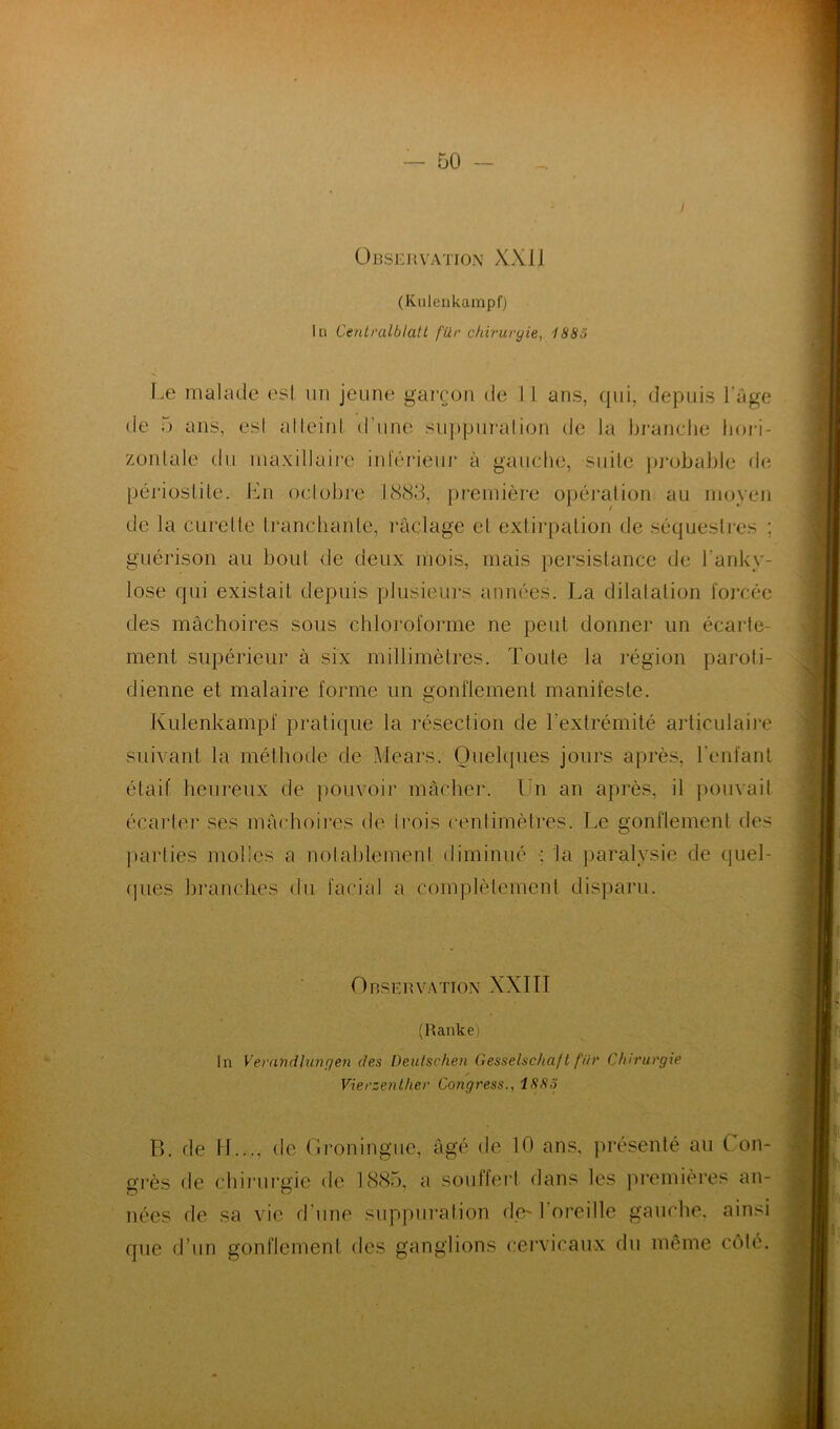 Observation XX J J (Kulenkampf) lu Centralblatl für chirurgie, 1885 Le malade est un jeune garçon de 1 I ans, qui, depuis l’âge de 5 ans, esl alleinl d'une suppuration de la branche hori- zontale du maxillaire inférieur à gauche, suite probable de périostite. En octobre 1888, première opération au moyen de la curette tranchante, raclage et extirpation de séquestres ; guérison au bout de deux mois, mais persistance de l’anky- lose qui existait depuis plusieurs années. La dilatation forcée des mâchoires sous chloroforme ne peut donner un écarte- ment supérieur à six millimètres. Toute la région paroti- dienne et malaire forme un gonflement manifeste. Kulenkampf pratique ta résection de l’extrémité articulaire suivant la méthode de Atears. Quelques jours après, l’enfant était heureux de pouvoir mâcher. Un an après, il pouvait écarter ses mâchoires de trois centimètres. Le gonflement des parties molles a notablement diminué : la paralysie de quel- ques branches du facial a complètement disparu. Observation XXIII (Ranke) In Vernndhingen des Deutschen Gesselschaft für Chirurgie Vierzenlher Congress., ISS.ï P», de LL.., de Groninguc, âgé de 10 ans, présenté au Con- grès de chirurgie de 1885, a souffert dans les premières an- nées de sa vie d’une suppuration de' 1 oreille gauche, ainsi que d’un gonflement des ganglions cervicaux du même côté.
