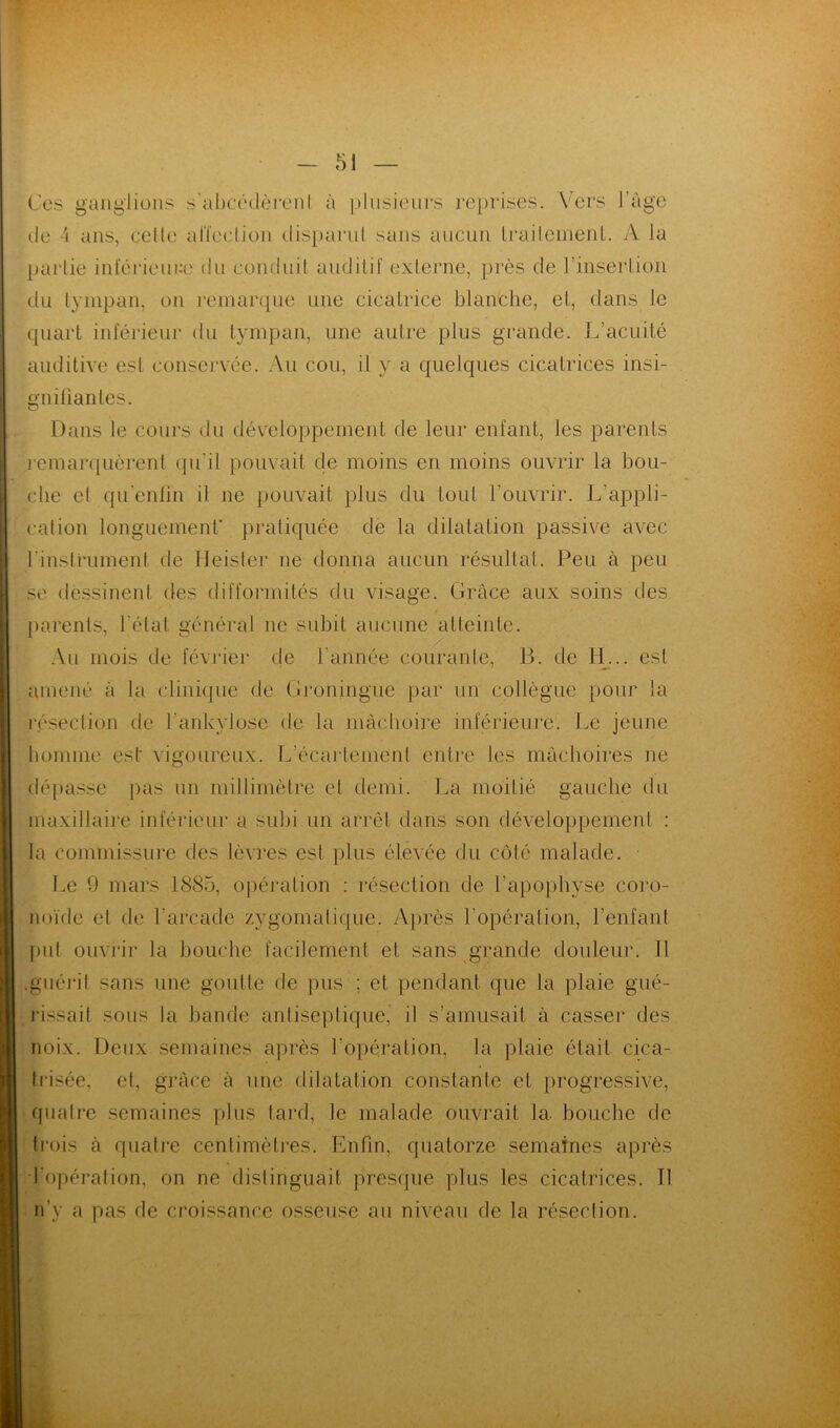 Ces ganglions s'abcédèrent à plusieurs reprises. Vers l’âge tle 4 ans, celle affection disparut sans aucun trailement. A la partie intérieure du conduit auditif externe, près de l’insertion du tympan, on remarque une cicatrice blanche, et, dans le quart inférieur du tympan, une autre plus grande. L’acuité auditive est conservée. Au cou, il y a quelques cicatrices insi- gnifiantes. Dans le cours du développement de leur enfant, les parents remarquèrent qu’il pouvait de moins en moins ouvrir la bou- che et qu’enfîn il ne pouvait plus du tout l’ouvrir. L’appli- cation longuement’ pratiquée de la dilatation passive avec l'instrument de Heister ne donna aucun résultat. Peu à peu se dessinent des difformités du visage. Grâce aux soins des parents, l'état général ne subit aucune atteinte. Au mois de février de l'année courante, B. de H... est amené à la clinique de Groningue par un collègue pour la résection de l’ankylosé de la mâchoire inférieure. Le jeune homme est vigoureux. L'écartement entre les mâchoires ne dépasse pas un millimètre et demi. La moitié gauche du maxillaire inférieur a subi un arrêt dans son développement : la commissure des lèvres est plus élevée du côté malade. Le 9 mars 1885, opération : résection de l’apophyse coro- noïde et de l’arcade zygomatique. Après l’opération, l’enfant put ouvrir la bouche facilement et sans grande douleur. Il guérit sans une goutte de pus ; et pendant que la plaie gué- rissait sous la bande antiseptique, il s’amusait à casser des noix. Deux semaines après l’opération, la plaie était cica- trisée, et, grâce à une dilatation constante et progressive, quatre semaines plus tard, le malade ouvrait la. bouche de trois à quatre centimètres. Enfin, quatorze semaines après ■fopération, on ne distinguait presque plus les cicatrices. Il n'y a pas de croissance osseuse au niveau de la résection.
