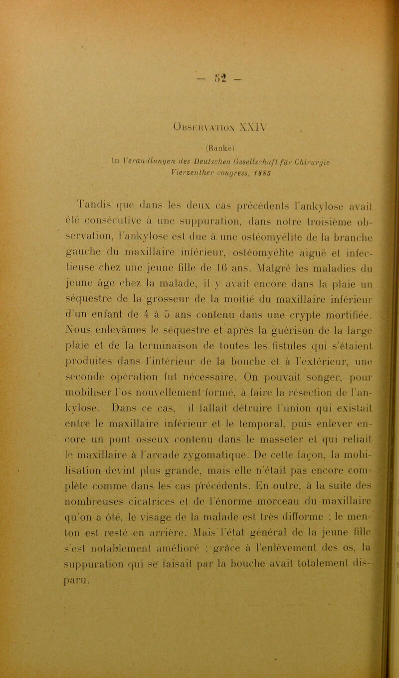 ÜIJSKKV.VI ION XX 1\ (Raoke) In Veran llungen des Deutschen Gesellsc.huft fur Chirurgie f lerzenlher congress, 1*185 lundis (pie dans les deux cas précédents l’ankylose avait été consecutive à une suppuration, dans notre troisième ob- servation, l'ankylose est due à une ostéomyélite de la branche gauche du maxillaire intérieur, ostéomyélite aiguë et infec- tieuse chez une jeune fille de 16 ans. Malgré les maladies du jeune âge chez la malade, il y avait encore dans la plaie un séquestre de la grosseur de la moitié du maxillaire inférieur d’un enfant de 4 à 5 ans contenu dans une crypte mortifiée. Nous enlevâmes le séquestre et après la guérison de la large plaie et de la terminaison de toutes les fistules qui s’étaient produites dans l'intérieur de la bouche et à l’extérieur, une / seconde opération fut nécessaire. On pouvait songer, pour mobiliser l'os nouvellement formé, à faire la résection de l'an- kylose. Dans ce cas, il fallait détruire l'union qui existait entre le maxillaire inférieur et le temporal, puis enlever en- core un pont osseux contenu dans le masseter et qui reliait le maxillaire à l'arcade zygomatique. De cette façon, la mobi- lisation devint plus grande, mais elle n'était pas encore com- plète comme dans les cas précédents. En outre, à la suite des nombreuses cicatrices et de l'énorme morceau du maxillaire qu’on a ôté, le visage de la malade est très difforme : le men- ton est resté en arriéré- Mais l’état général de la jeune fille s’est notablement amélioré : grâce à l’enlèvement des os, la suppuration qui se' faisait par la bouche avait totalement dis- paru.