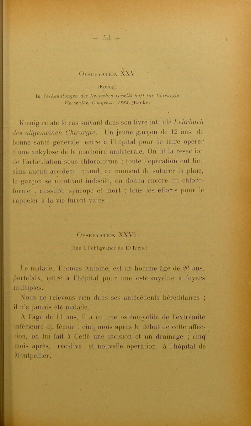 «■.) DO ‘Ç OBSERVATION XX \ (Ivœtiig) lu Yerkandlungen des Deutsc.hen (lesells haft fur Chirurgie Vierzenther Conyress., 188o. (Ranke) Kœnig relaie le cas suivant dans son livre intitulé Lehrbuch des allgemeinen Chirurgie. Un jeune garçon de 12 ans, de bonne santé générale, entre à l’hôpital pour se faire opérer d'une ankylosé de la mâchoire unilatérale. On fil la résection de l'articulation sous chloroforme : toute 1 opération eul lieu sans aucun accident, quand, au moment de suturer la plaie, ■« \ le garçon sje montrant indocile, on donna encore du chloro- forme ; aussitôt, syncope et mort ; tous les efforts pour le rappeler à la vie furent vains. Observation XXV1 (Due à l’obligeance du Dr Riche) Le malade, Thomas Antoine, est un homme âgé de 26 ans. portefaix, entré à l'hôpital pour une ostéomyélite à loyers multiples. Vous ne relevons rien dans ses antécédents héréditaires ; il n'a jamais été malade. A l'âge de I 1 ans, il a eu une ostéomyélite de l'extrémité inférieure du fémur ; cinq mois après le début de cette affec- tion, on lui fait à Cetté une incision et un drainage ; cinq mois après, récidive et nouvelle opération à l’hôpital de Montpellier.