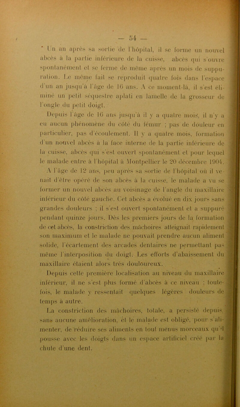 l il an après sa sorlie de I hôpital, il se forme un nouvel abcès à la partie inférieure de la cuisse, abcès qui s’ouvre spontanément el se ferme de même après un mois de suppu- ration. Le même fait se reproduit quatre fois dans l’espace d un an jusqu’à l’âge de 1(3 ans. A ce moment-là, il s'est éli- miné un pelil séquestre aplati en lamelle de la grosseur de l’ongle du petit doigt. Depuis l’âge de 1(3 ans jusqu'à il y a quatre mois, il n'y a eu aucun phénomène du côté du fémur ; pas de douleur en particulier, pas d'écoulement. Il y a quatre mois, formation d'un nouvel abcès à la face interne de la partie inférieure de la cuisse, abcès qui s’est ouvert spontanément el pour lequel le malade entre à l'hôpital à Montpellier le 20 décembre 1904. A l'âge de 12 ans, peu après sa sorlie de l'hôpital où il ve- nait d’être opéré de son abcès à la cuisse, le malade a vu se former un nouvel abcès au voisinage de l'angle du maxillaire inférieur du côté gauche. Cet abcès a évolué en dix jours sans grandes douleurs ; il s’est ouvert spontanément et a suppuré pendant quinze jours. Dès les premiers jours de la formation de cet abcès, la constriction des mâchoires atteignait rapidement son maximum et le malade ne pouvait prendre aucun aliment solide, l'écartement des arcades dentaires ne permettant pas même l'interposition du doigt. Les efforts d’abaissement du maxillaire étaient alors très douloureux. * Depuis celle première localisation au niveau du maxillaire inférieur, il ne s'est plus formé d'abcès à ce niveau ; toute- fois, le malade y ressentait quelques légères douleurs de temps à autre. La constriction des mâchoires, totale, a persisté depuis sans aucune amélioration, cl le malade est obligé, pour s ali- menter, de réduire ses aliments en tout menus morceaux qu d pousse avec les doigts dans un espace artificiel créé par la chute d’une dent.