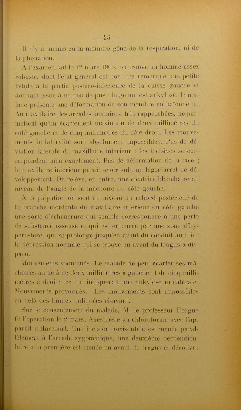 Il n'y a jamais en la moindre gêne de la respiration, ni de la phonation. A l'examen lait le lor mars 1905, on trouve un homme assez robuste, dont hélai général est bon. On remarque une petite fistule à la partie postéro-inférieure de la cuisse gauche et donnant issue à un peu de pus ; le genou est ankylosé, le ma- lade présente une déformation de son membre en baïonnette. Au maxillaire, tes arcades dentaires, très rapprochées, ne per- mettent qu'un écartement maximum de deux millimètres du côté gauche et de cinq millimètres du côté droit. Les mouve- ments de latéralité sont absolument impossibles. Pas de dé- viation latérale du maxillaire inférieur ; les incisives se cor- respondent bien exactement. Pas de déformation de la face ; le maxillaire inférieur paraît avoir subi un léger arrêt de dé- veloppement. On relève, en outre, une cicatrice blanchâtre au niveau de l’angle de la mâchoire du côlé gauche. A la palpation on sent au niveau du rebord postérieur de la branche montante du maxillaire inférieur du côté gauche une sorte d’échancrure qui semble correspondre à une perte de substance osseuse et qui est entourée par une zone d’hy- pérostose, qui se prolonge jusqu'en avant du conduit auditif : la dépression normale qui se trouve en avant du tragus a dis- paru. Mouvements spontanés. Le malade ne peut écarter ses mâ- choires au delà de deux millimètres à gauche et de cinq milli- mètres à droite, ce qui indiquerait une ankylosé unilatérale. Mouvements provoqués. Les mouvements sont impossibles au delà des limites indiquées ci-avant. Si 11* le consentement du malade, M. le professeur Forgue fit 1 opération le 2 mars. Anesthésie au chloroforme avec l’ap- pareil d’Harcourt. Une incision horizontale est menée paral- lèlement à l’arcade zygomatique, une deuxième perpendicu- laire à la première est menée en avant du tragus et découvre