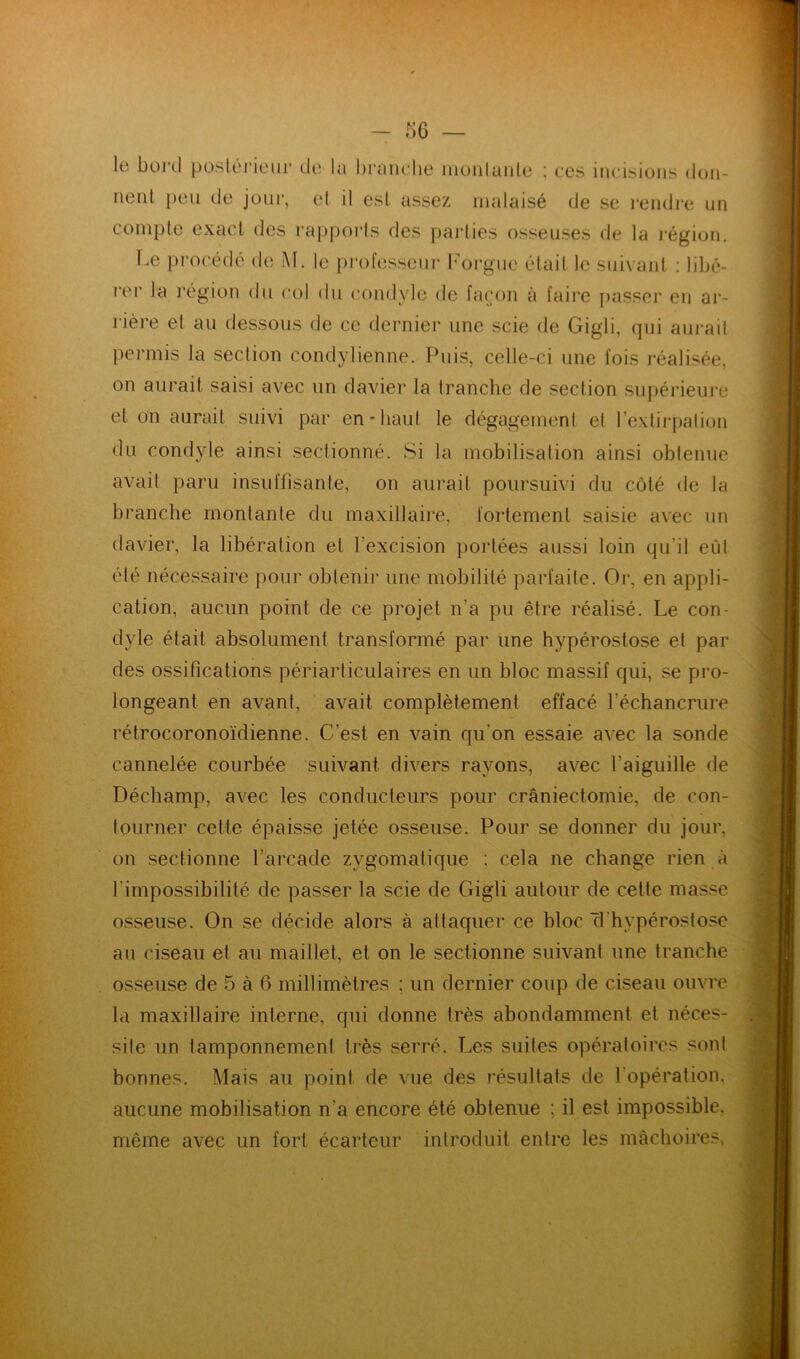 lient peu de jour, et il est assez malaisé de se rendre un compte exact des rapports des parties osseuses de la région. rière et au dessous de ce dernier une scie de Gigli, qui aurait permis la section condylienne. Puis, celle-ci une fois réalisée, on aurait saisi avec un davier la tranche de section supérieure et on aurait suivi par en-haut le dégagement et l’extirpation du condyle ainsi sectionné. Si la mobilisation ainsi obtenue avait paru insuffisante, on aurait poursuivi du côté de la branche montante du maxillaire, fortement saisie avec un davier, la libération et l'excision portées aussi loin qu'il eût été nécessaire pour obtenir une mobilité parfaite. Or, en appli- cation, aucun point de ce projet n’a pu être réalisé. Le con- dyle était absolument transformé par une hypérostose et par des ossifications périarticulaires en un bloc massif qui, se pro- longeant en avant, avait complètement effacé l’échancrure rétrocoronoïdienne. C/est en vain qu'on essaie avec la sonde cannelée courbée suivant divers rayons, avec l'aiguille de Déchamp, avec les conducteurs pour craniectomie, de con- tourner cette épaisse jetée osseuse. Pour se donner du jour, on sectionne l’arcade zygomatique : cela ne change rien à l'impossibilité de passer la scie de Gigli autour de cette masse osseuse. On se décide alors à attaquer ce bloc (1 hypérostose la maxillaire interne, qui donne très abondamment et néces- site un tamponnement très serré. Les suites opératoires sont bonnes. Mais au point de vue des résultats de 1 opération, aucune mobilisation n'a encore été obtenue ; il est impossible, môme avec un fort écarteur introduit entre les mâchoires. au ciseau et au maillet, et on le sectionne suivant une tranche