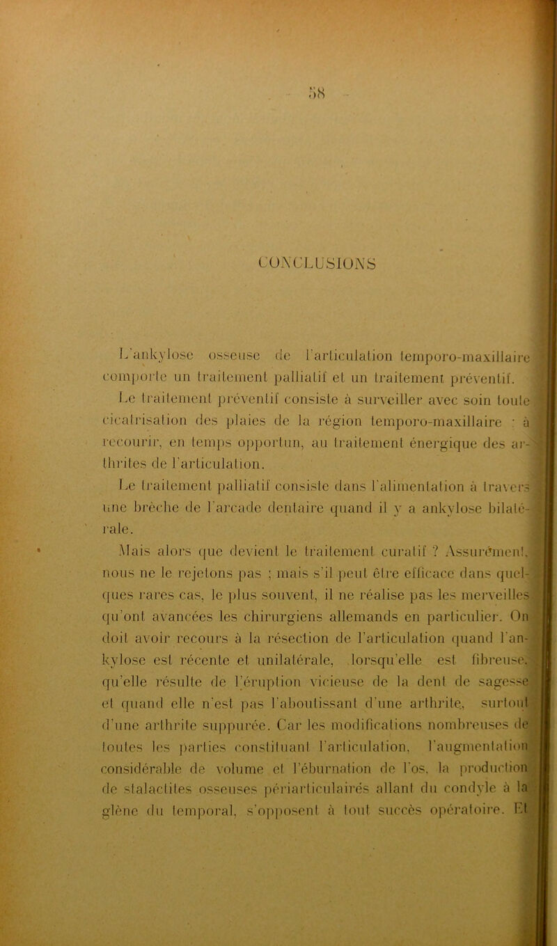 CONCLUSIONS • ^ Cil -ü irarticuiation temporo-maxillaire comporte un traitement palliatif et un traitement préventif. Le traitement préventif consiste à surveiller avec soin toute cicatrisation des plaies de la région temporo-maxillaire : à recourir, en temps opportun, au traitement énergique des ar- thrites de l'articulation. Le traitement palliatif consiste dans l'alimentation à travers une brèche de l’arcade dentaire quand il y a ankylosé bilaté- rale. Mais alors que devient le traitement curatif ? Assurément, nous ne le rejetons pas ; mais s'il peut être efficace dans quel- ques rares cas, le plus souvent, il ne réalise pas les merveilles qu’ont, avancées les chirurgiens allemands en particulier. On doit avoir recours à la résection de l’articulation quand l'an- kylose est récente et unilatérale, lorsqu’elle est fibreuse, quelle résulte de l’éruption vicieuse de la dent de sagesse et quand elle n’est pas l’aboutissant d’une arthrite., surtout d’une arthrite suppurée. Car les modifications nombreuses de toutes les parties constituant l’articulation, l'augmentation considérable de volume et l’éburnation de l’os, la production rie slalaclites osseuses périarticulairés allant du condyle à la glènc du temporal, s’opposent à tout succès opératoire, ht