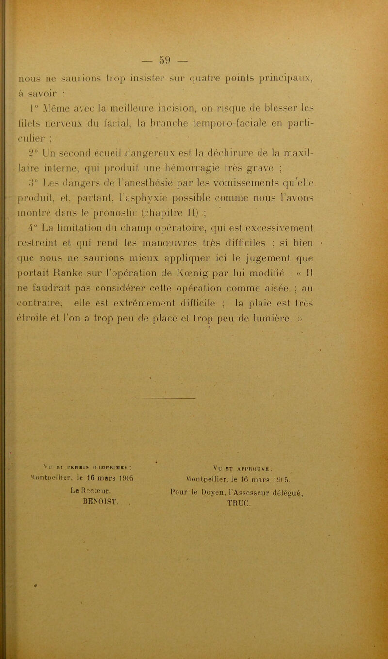 nous ne saurions trop insister sur quatre points principaux, à savoir : 1° Même avec la meilleure incision, on risque de blesser les filets nerveux du facial, la branche temporo-faciale en parti- culier ; 2° Un second écueil dangereux esl la déchirure de la maxil- laire interne, qui produit une hémorragie très grave ; 3° Les dangers de l’anesthésie par les vomissements qu elle produit, et, partant, l'asphyxie possible comme nous l'avons montré dans le pronostic (chapitre II) ; 4° La limitation du champ opératoire, qui est excessivement restreint et qui rend les manœuvres très difficiles ; si bien • que nous ne saurions mieux appliquer ici le jugement que portait Ranke sur l’opération de Kœnig par lui modifié : « Il ne faudrait pas considérer cette opération comme aisée ; au contraire, elle est extrêmement difficile ; la plaie est très étroite et l'on a trop peu de place et trop peu de lumière. » Vu K! l’KRlllS I) IMfKIMKh : viontoollier, le 16 mars 1905 Le Rôdeur, BENOIST. . Vu ET APPROUVE. Montpellier, le 16 mars 19(5. Pour le Doyen, l’Assesseur délégué, TRUC. *