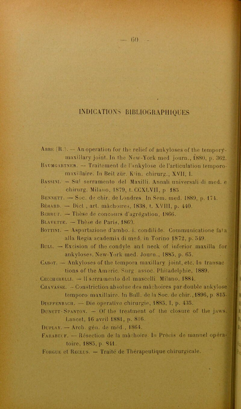 INDICATIONS BIBLIOGRAPHIQUES Abbe (R.). — An operation for the relief of ankylosés of the temporÿ- inaxillary joint. In !he New-York med journ., 1880, p. 362. Baumgartner. -- Traitement de l'ankylose de l’articulation temporo- maxillaire. In Beit zür. JOin. chirurg., XVII, I. Bassini. — Su! serrarnento del Maxilli. Annali universali di med. e chirurg. Milano, 1879, t. CCXLVII, p 185 Bennett. —■ Soc. de chir. de Londres. In Sein. med. 1889, p. 17 4. Bérard. — Dict , art. mâchoires, 1838, t. XVIll, p. 440. Berrut. — Thèse de concours d’agrégation, 1866. Blavette. — Thèse de Paris, 1869. Bottini. — Aspartazione d’ambo. i. condilide. Communicatione faia alla Regia academi i di med. in Torino 1872, p. 549. Bull. — Excision of lhe condyle and neck of inferior maxilla for ankylosés. New-York med. Journ., 1885, p. 65. Cabot. — Ankylosés of the tempora maxillary joint, etc. In transac tions of the Americ. Surg, assoc. Philadelphie, 1889. Cecc'herelli. — 11 serrarnento del mascelli Milano, 1884. Cbavasse. - Construction absolue des mâchoires par double ankylosé temporo maxillaire. !n Bull, de la Soc. de chir., 1896, p. 815- DiEFFENB\cn. — Die opérative chirurgie, 1885, I, p. 435. Dunett-Spanton. — Of Lhe Ireatment of the closure of the jaws. Lancet, 16 avril 1881, p. 816. Duplay. — Arch. gén. de méd., 1864. Farabelf. — Résection de la mâchoire. In Précis de manuel opéra toire, 1885, p. 841. Forgue et Reclus. — Traité de Thérapeutique chirurgicale.