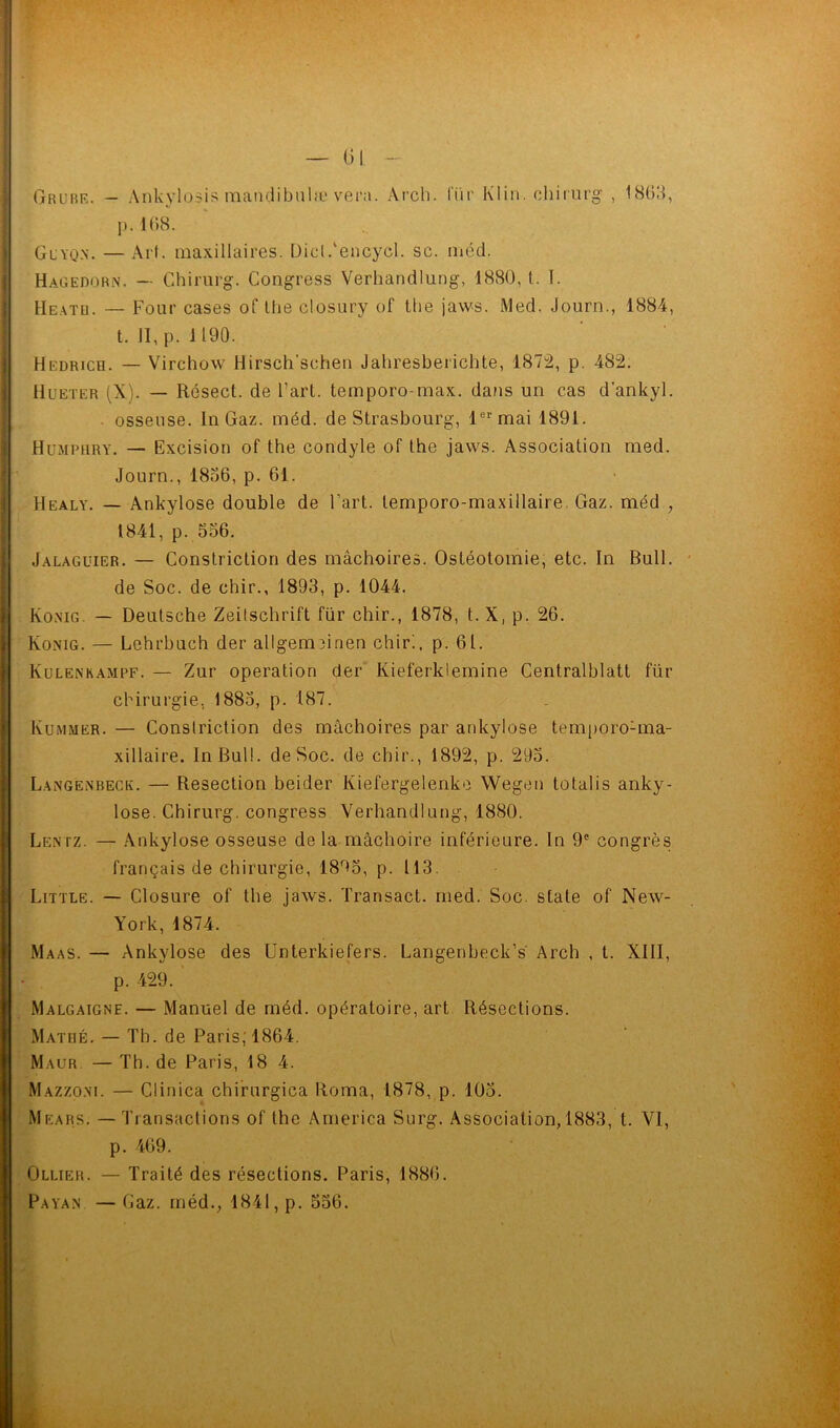 p.168. Guyqn. — Art. maxillaires. Dicl.'encycl. sc. méd. Hagedorn. — Chirurg. Congress Verhandlung, 1880, t. I. Heato. — Four cases of lhe closury of tlie jaws. Med. Journ., 1884, t. II, p. 1190. Hedricq. — Virchow Ilirsch'schen Jahresberichte, 1872, p. 482. Hueter (X). — Résect. de Fart, temporo-max. dans un cas d’ankyl. osseuse. In Gaz. méd. de Strasbourg, 1er mai 1891. Humpury. — Excision of the condyle of the jaws. Association med. Journ., 1866, p. 61. Healy. — Ankylosé double de Fart, temporo-maxillaire. Gaz. méd , 1841, p. 556. Jalaguier. — Constriction des mâchoires. Ostéotomie, etc. In Bull. - de Soc. de chir., 1893, p. 1044. Konig. — Deutsche Zeitschrift fur chir., 1878, t. X, p. 26. Konig. — Lehrbuch der allgerminen chir!, p. 61. Kulenkampf. — Zur operation der Kieferklemine Centralblatt für chirurgie, 1885, p. 187. Kummer. — Constriction des mâchoires par ankylosé tëmporoGna- xillaire. In Bull, de Soc. de chir., 1892, p. 295. Langenbeck. — Resection beider Kiefergelenke Wegen totalis anky- losé. Chirurg. congress Verhandlung, 1880. Lentz. — Ankylosé osseuse de la mâchoire inférieure. In 9e congrès français de chirurgie, 18r>5, p. 113. Little. — Closure of the jaws. Transact. med. Soc. State of New- York, 1874. Maas. — Ankylosé des Unterkiefers. Langenbeck’s Arch , t. XIII, p. 429.' Malgaigne. — Manuel de méd. opératoire, art Résections. Mathé. — Th. de Paris, 1864. Maur. — Th. de Paris, 18 4. Mazzoni. — Clinica chirurgica Roma, 1878, p. 105. Mears. — Transactions of the America Surg. Association, 1883, t. VI, p. 469. Ollier. — Traité des résections. Paris, 1886. Paya» — Gaz. rnédv 1841, p. 556.