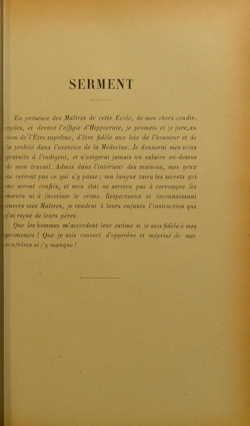 SERMENT En présence des Maîtres de cette Ecole, de mes chers condis- ciples, et devant l’effigie d’Hippocrate, je promets et, je jure,au nom défi’Être suprême, d’être fidèle aux lois de Vhonneur et de la probité dans l’exercice de la Médecine. Je donnerai mes soins gratuits à l’indigent, et n’exigerai jamais un salaire au-dessus de mon travail. Admis dans l’intérieur des maisons, mes yeux ne verront pas ce qui s’g passe; ma langue taira les secrets qui me seront confiés, et mon état ne servira pas à corrompre les moeurs ni à favoriser le crime. Hespectueux et reconnaissant ■envers mes Maîtres, je rendrai à leurs enfants l’instruction que fai reçue de leurs pères. Que les hommes m’accordent leur estime si je suis fidèle à mes ;promesses ! Que je sois couvert d’opprobre et méprisé de mes confrères si j’y manque !
